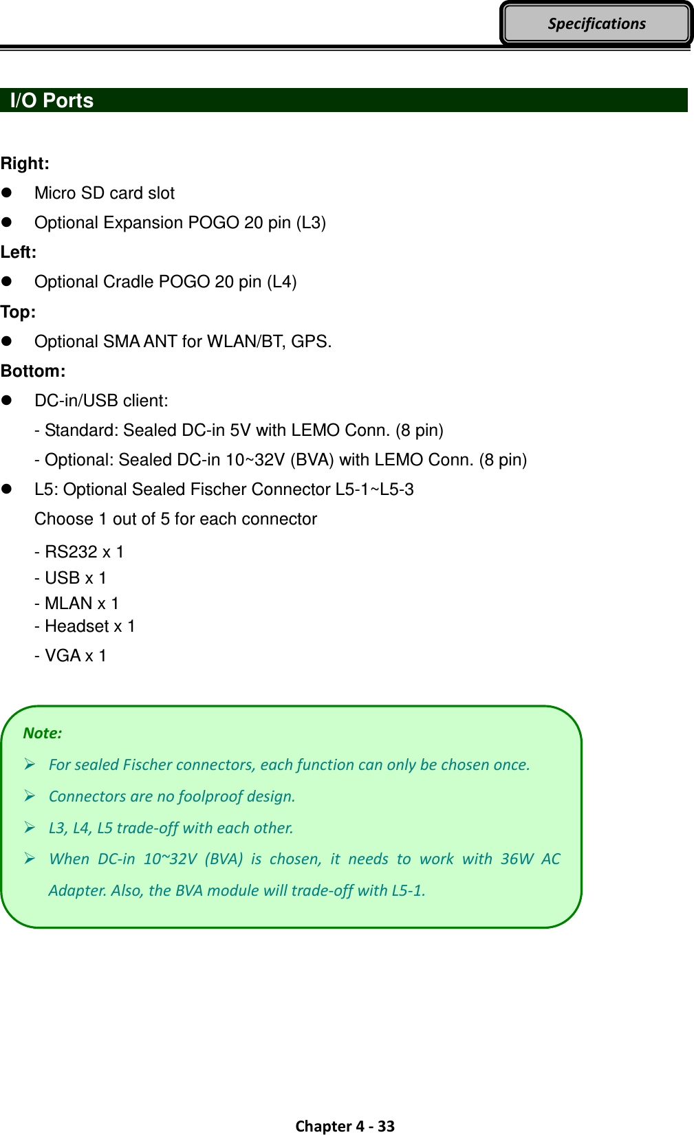  Chapter 4 - 33 Specifications   I/O Ports                    Right:   Micro SD card slot     Optional Expansion POGO 20 pin (L3) Left:   Optional Cradle POGO 20 pin (L4) Top:   Optional SMA ANT for WLAN/BT, GPS. Bottom:   DC-in/USB client: - Standard: Sealed DC-in 5V with LEMO Conn. (8 pin) - Optional: Sealed DC-in 10~32V (BVA) with LEMO Conn. (8 pin)   L5: Optional Sealed Fischer Connector L5-1~L5-3 Choose 1 out of 5 for each connector - RS232 x 1 - USB x 1 - MLAN x 1 - Headset x 1 - VGA x 1   Note:  For sealed Fischer connectors, each function can only be chosen once.  Connectors are no foolproof design.  L3, L4, L5 trade-off with each other.  When  DC-in  10~32V  (BVA)  is  chosen,  it  needs  to  work  with  36W  AC Adapter. Also, the BVA module will trade-off with L5-1. 