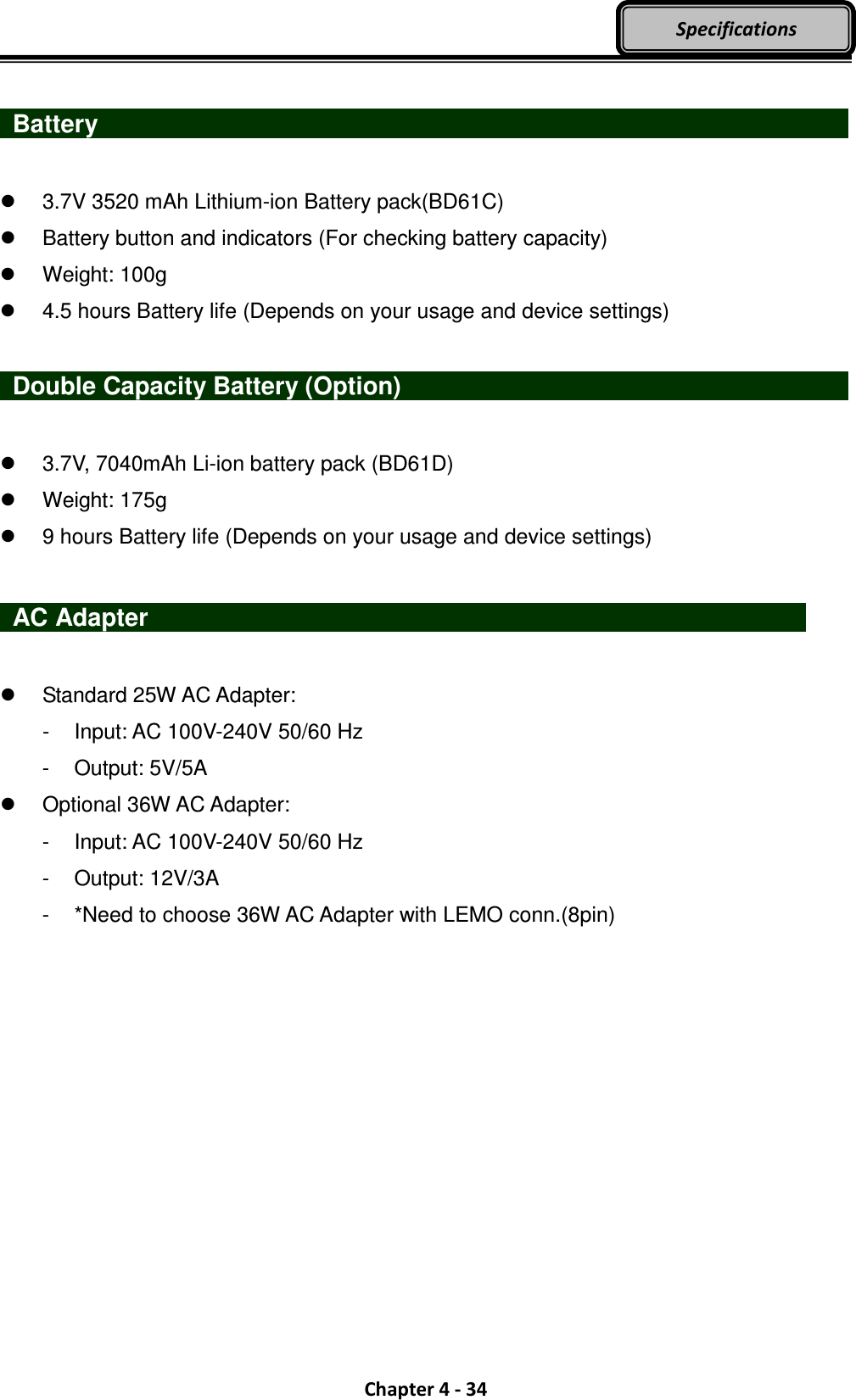  Chapter 4 - 34 Specifications   Battery                      3.7V 3520 mAh Lithium-ion Battery pack(BD61C)   Battery button and indicators (For checking battery capacity)   Weight: 100g   4.5 hours Battery life (Depends on your usage and device settings)    Double Capacity Battery (Option)                          3.7V, 7040mAh Li-ion battery pack (BD61D)   Weight: 175g   9 hours Battery life (Depends on your usage and device settings)   AC Adapter                    Standard 25W AC Adapter:   -  Input: AC 100V-240V 50/60 Hz -  Output: 5V/5A   Optional 36W AC Adapter: -  Input: AC 100V-240V 50/60 Hz -  Output: 12V/3A -  *Need to choose 36W AC Adapter with LEMO conn.(8pin)  