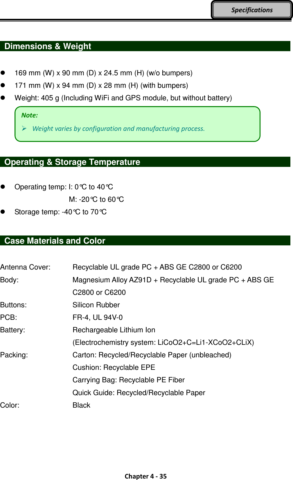  Chapter 4 - 35 Specifications    Dimensions &amp; Weight                                169 mm (W) x 90 mm (D) x 24.5 mm (H) (w/o bumpers)   171 mm (W) x 94 mm (D) x 28 mm (H) (with bumpers)   Weight: 405 g (Including WiFi and GPS module, but without battery)     Operating &amp; Storage Temperature                          Operating temp: I: 0°C to 40°C         M: -20°C to 60°C   Storage temp: -40°C to 70°C    Case Materials and Color                            Antenna Cover:    Recyclable UL grade PC + ABS GE C2800 or C6200 Body:        Magnesium Alloy AZ91D + Recyclable UL grade PC + ABS GE             C2800 or C6200 Buttons:       Silicon Rubber PCB:        FR-4, UL 94V-0 Battery:        Rechargeable Lithium Ion           (Electrochemistry system: LiCoO2+C=Li1-XCoO2+CLiX) Packing:       Carton: Recycled/Recyclable Paper (unbleached)           Cushion: Recyclable EPE           Carrying Bag: Recyclable PE Fiber           Quick Guide: Recycled/Recyclable Paper Color:        Black  Note:  Weight varies by configuration and manufacturing process. 