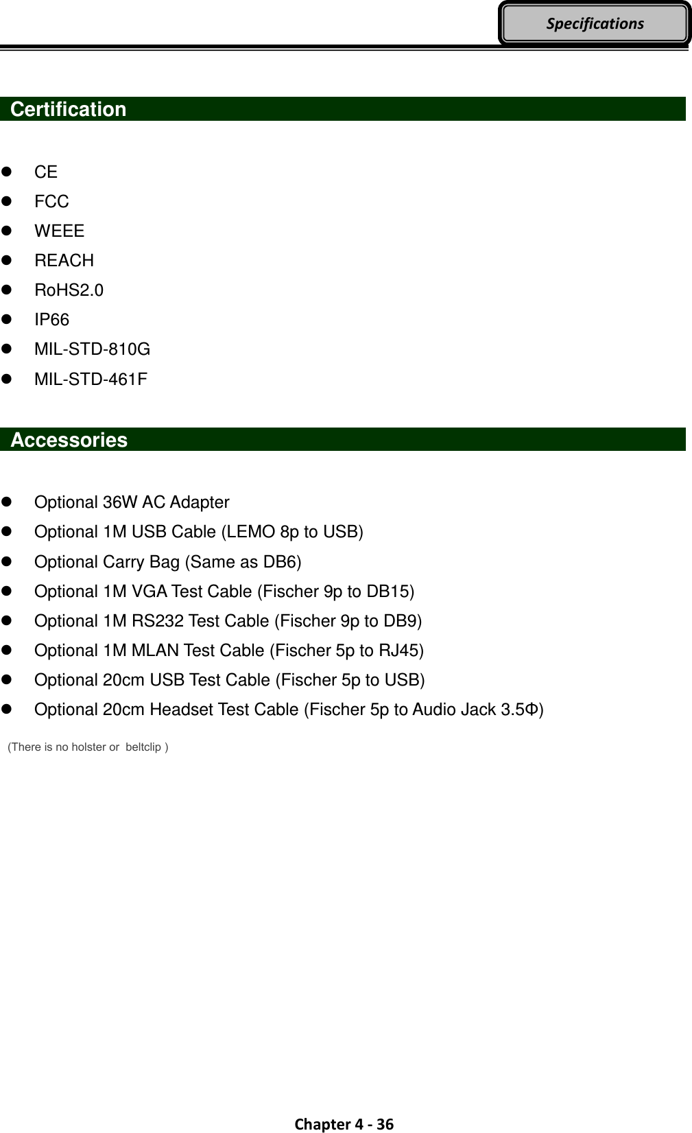  Chapter 4 - 36 Specifications    Certification                                      CE   FCC   WEEE   REACH   RoHS2.0   IP66   MIL-STD-810G   MIL-STD-461F   Accessories                     Optional 36W AC Adapter   Optional 1M USB Cable (LEMO 8p to USB)   Optional Carry Bag (Same as DB6)   Optional 1M VGA Test Cable (Fischer 9p to DB15)   Optional 1M RS232 Test Cable (Fischer 9p to DB9)   Optional 1M MLAN Test Cable (Fischer 5p to RJ45)   Optional 20cm USB Test Cable (Fischer 5p to USB)   Optional 20cm Headset Test Cable (Fischer 5p to Audio Jack 3.5Φ) (There is no holster or  beltclip ) 