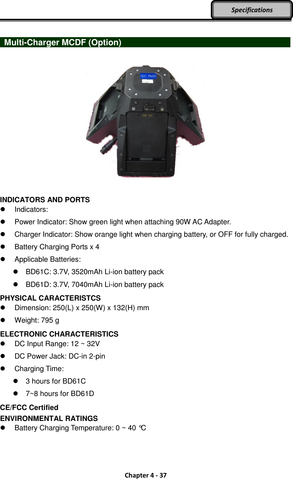  Chapter 4 - 37 Specifications    Multi-Charger MCDF (Option)                            INDICATORS AND PORTS   Indicators:   Power Indicator: Show green light when attaching 90W AC Adapter.   Charger Indicator: Show orange light when charging battery, or OFF for fully charged.   Battery Charging Ports x 4   Applicable Batteries:   BD61C: 3.7V, 3520mAh Li-ion battery pack   BD61D: 3.7V, 7040mAh Li-ion battery pack PHYSICAL CARACTERISTCS   Dimension: 250(L) x 250(W) x 132(H) mm   Weight: 795 g ELECTRONIC CHARACTERISTICS   DC Input Range: 12 ~ 32V   DC Power Jack: DC-in 2-pin   Charging Time:   3 hours for BD61C   7~8 hours for BD61D CE/FCC Certified ENVIRONMENTAL RATINGS   Battery Charging Temperature: 0 ~ 40 °C  