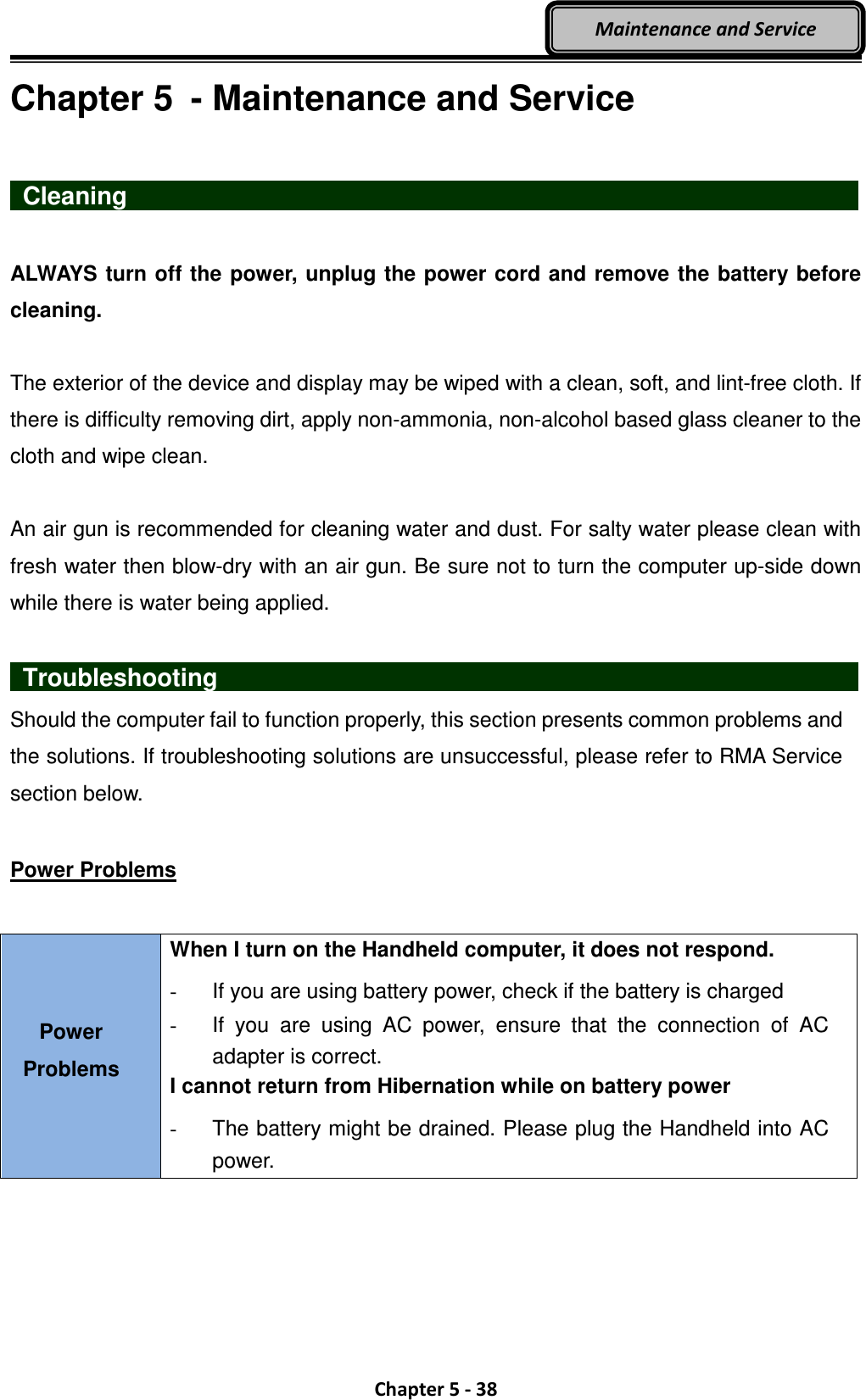  Chapter 5 - 38 Maintenance and Service Chapter 5  - Maintenance and Service   Cleaning                    ALWAYS turn off the power, unplug the power cord and remove the battery before cleaning.  The exterior of the device and display may be wiped with a clean, soft, and lint-free cloth. If there is difficulty removing dirt, apply non-ammonia, non-alcohol based glass cleaner to the cloth and wipe clean.  An air gun is recommended for cleaning water and dust. For salty water please clean with fresh water then blow-dry with an air gun. Be sure not to turn the computer up-side down while there is water being applied.    Troubleshooting                                Should the computer fail to function properly, this section presents common problems and the solutions. If troubleshooting solutions are unsuccessful, please refer to RMA Service section below.  Power Problems  Power Problems When I turn on the Handheld computer, it does not respond. -  If you are using battery power, check if the battery is charged -  If  you  are  using  AC  power,  ensure  that  the  connection  of  AC adapter is correct. I cannot return from Hibernation while on battery power   -  The battery might be drained. Please plug the Handheld into AC power.  