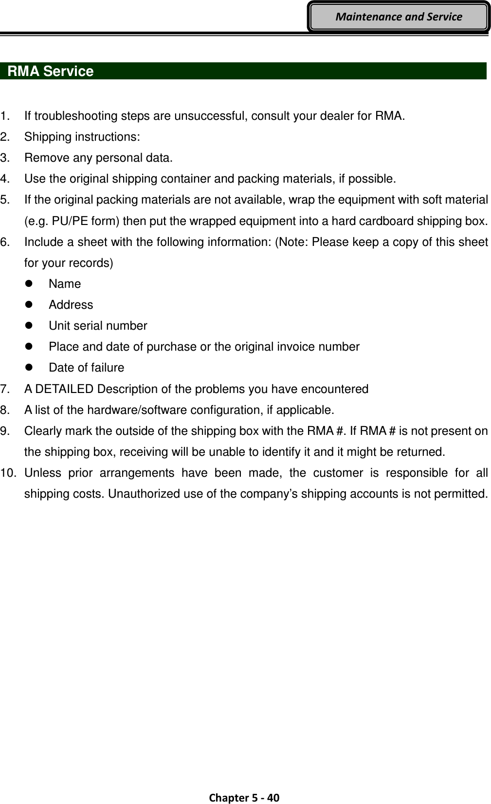  Chapter 5 - 40 Maintenance and Service   RMA Service                   1.  If troubleshooting steps are unsuccessful, consult your dealer for RMA. 2.  Shipping instructions: 3.  Remove any personal data. 4.  Use the original shipping container and packing materials, if possible. 5.  If the original packing materials are not available, wrap the equipment with soft material (e.g. PU/PE form) then put the wrapped equipment into a hard cardboard shipping box. 6.  Include a sheet with the following information: (Note: Please keep a copy of this sheet for your records)   Name   Address   Unit serial number   Place and date of purchase or the original invoice number   Date of failure 7.  A DETAILED Description of the problems you have encountered 8.  A list of the hardware/software configuration, if applicable. 9.  Clearly mark the outside of the shipping box with the RMA #. If RMA # is not present on the shipping box, receiving will be unable to identify it and it might be returned. 10.  Unless  prior  arrangements  have  been  made,  the  customer  is  responsible  for  all shipping costs. Unauthorized use of the company’s shipping accounts is not permitted.  