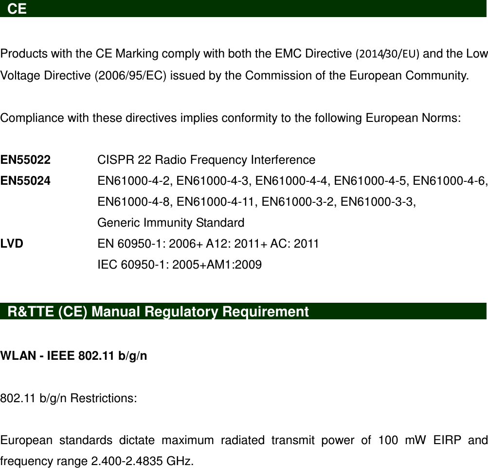   CE                     Products with the CE Marking comply with both the EMC Directive (2014/30/EU) and the Low Voltage Directive (2006/95/EC) issued by the Commission of the European Community.    Compliance with these directives implies conformity to the following European Norms:    EN55022    CISPR 22 Radio Frequency Interference EN55024  EN61000-4-2, EN61000-4-3, EN61000-4-4, EN61000-4-5, EN61000-4-6, EN61000-4-8, EN61000-4-11, EN61000-3-2, EN61000-3-3, Generic Immunity Standard LVD       EN 60950-1: 2006+ A12: 2011+ AC: 2011 IEC 60950-1: 2005+AM1:2009      R&amp;TTE (CE) Manual Regulatory Requirement                  WLAN - IEEE 802.11 b/g/n  802.11 b/g/n Restrictions:  European  standards  dictate  maximum  radiated  transmit  power  of  100  mW  EIRP  and frequency range 2.400-2.4835 GHz. 