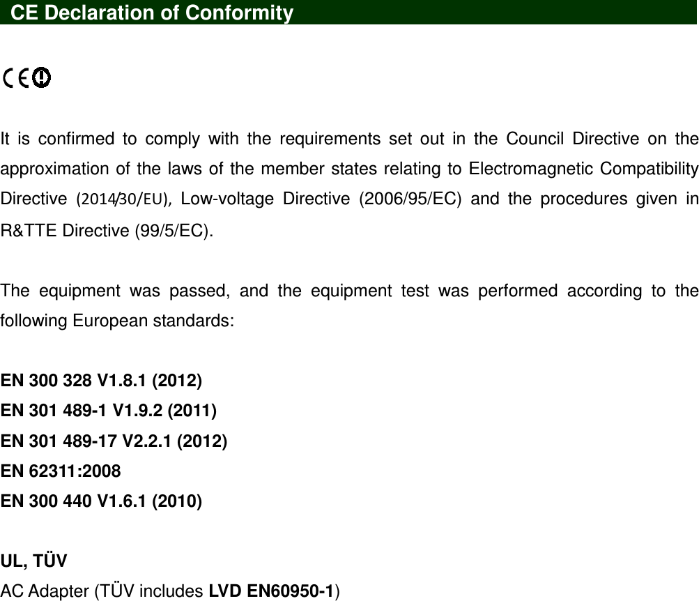    CE Declaration of Conformity                            It  is  confirmed  to  comply  with  the  requirements  set  out  in  the  Council  Directive  on  the approximation of the laws of the member states relating to Electromagnetic Compatibility Directive  (2014/30/EU),  Low-voltage  Directive  (2006/95/EC)  and  the  procedures  given  in R&amp;TTE Directive (99/5/EC).    The  equipment  was  passed,  and  the  equipment  test  was  performed  according  to  the following European standards:  EN 300 328 V1.8.1 (2012) EN 301 489-1 V1.9.2 (2011)   EN 301 489-17 V2.2.1 (2012) EN 62311:2008 EN 300 440 V1.6.1 (2010)  UL, TÜV AC Adapter (TÜV includes LVD EN60950-1) 