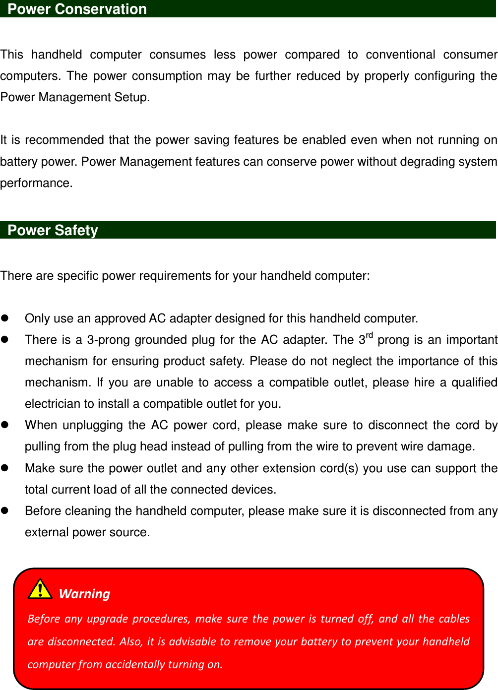    Power Conservation                               This  handheld  computer  consumes  less  power  compared  to  conventional  consumer computers.  The power consumption  may be  further  reduced by  properly configuring the Power Management Setup.  It is recommended that the power saving features be enabled even when not running on battery power. Power Management features can conserve power without degrading system performance.   Power Safety                   There are specific power requirements for your handheld computer:    Only use an approved AC adapter designed for this handheld computer.   There is a 3-prong grounded plug for the AC adapter. The 3rd prong is an important mechanism for ensuring product safety. Please do not neglect the importance of this mechanism. If you are unable to access a compatible outlet, please hire a qualified electrician to install a compatible outlet for you.   When  unplugging the  AC  power  cord,  please  make  sure  to  disconnect  the  cord  by pulling from the plug head instead of pulling from the wire to prevent wire damage.   Make sure the power outlet and any other extension cord(s) you use can support the total current load of all the connected devices.   Before cleaning the handheld computer, please make sure it is disconnected from any external power source.    Warning Before any  upgrade  procedures, make sure  the  power  is  turned  off,  and  all  the  cables are disconnected. Also, it is advisable to remove your battery to prevent your handheld computer from accidentally turning on. 