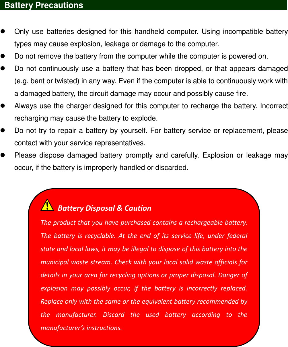    Battery Precautions                                 Only  use  batteries designed for this  handheld  computer.  Using  incompatible battery types may cause explosion, leakage or damage to the computer.   Do not remove the battery from the computer while the computer is powered on.   Do not continuously use a battery that has been dropped, or that appears damaged (e.g. bent or twisted) in any way. Even if the computer is able to continuously work with a damaged battery, the circuit damage may occur and possibly cause fire.   Always use the charger designed for this computer to recharge the battery. Incorrect recharging may cause the battery to explode.   Do not try to repair a battery by yourself. For battery service or replacement, please contact with your service representatives.   Please  dispose  damaged  battery  promptly  and  carefully.  Explosion  or  leakage  may occur, if the battery is improperly handled or discarded.     Battery Disposal &amp; Caution The product that you have purchased contains a rechargeable battery. The  battery  is  recyclable.  At  the  end  of  its  service  life,  under  federal state and local laws, it may be illegal to dispose of this battery into the municipal waste stream. Check with your local solid waste officials for details in your area for recycling options or proper disposal. Danger of explosion  may  possibly  occur,  if  the  battery  is  incorrectly  replaced. Replace only with the same or the equivalent battery recommended by the  manufacturer.  Discard  the  used  battery  according  to  the manufacturer’s instructions. 