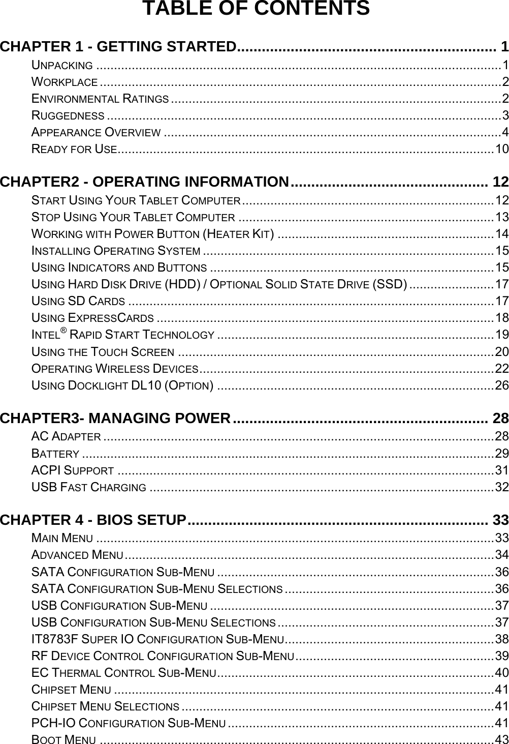 TABLE OF CONTENTS CHAPTER 1 - GETTING STARTED............................................................... 1UNPACKING ..................................................................................................................1WORKPLACE .................................................................................................................2ENVIRONMENTAL RATINGS .............................................................................................2RUGGEDNESS ...............................................................................................................3APPEARANCE OVERVIEW ...............................................................................................4READY FOR USE..........................................................................................................10CHAPTER2 - OPERATING INFORMATION................................................ 12START USING YOUR TABLET COMPUTER.......................................................................12STOP USING YOUR TABLET COMPUTER ........................................................................13WORKING WITH POWER BUTTON (HEATER KIT) .............................................................14INSTALLING OPERATING SYSTEM ..................................................................................15USING INDICATORS AND BUTTONS ................................................................................15USING HARD DISK DRIVE (HDD) / OPTIONAL SOLID STATE DRIVE (SSD) ........................17USING SD CARDS .......................................................................................................17USING EXPRESSCARDS ...............................................................................................18INTEL® RAPID START TECHNOLOGY ..............................................................................19USING THE TOUCH SCREEN .........................................................................................20OPERATING WIRELESS DEVICES...................................................................................22USING DOCKLIGHT DL10 (OPTION) ..............................................................................26CHAPTER3- MANAGING POWER.............................................................. 28AC ADAPTER ..............................................................................................................28BATTERY ....................................................................................................................29ACPI SUPPORT ..........................................................................................................31USB FAST CHARGING .................................................................................................32CHAPTER 4 - BIOS SETUP......................................................................... 33MAIN MENU ................................................................................................................33ADVANCED MENU........................................................................................................34SATA CONFIGURATION SUB-MENU ..............................................................................36SATA CONFIGURATION SUB-MENU SELECTIONS ...........................................................36USB CONFIGURATION SUB-MENU ................................................................................37USB CONFIGURATION SUB-MENU SELECTIONS .............................................................37IT8783F SUPER IO CONFIGURATION SUB-MENU...........................................................38RF DEVICE CONTROL CONFIGURATION SUB-MENU........................................................39EC THERMAL CONTROL SUB-MENU..............................................................................40CHIPSET MENU ...........................................................................................................41CHIPSET MENU SELECTIONS ........................................................................................41PCH-IO CONFIGURATION SUB-MENU ...........................................................................41BOOT MENU ...............................................................................................................43