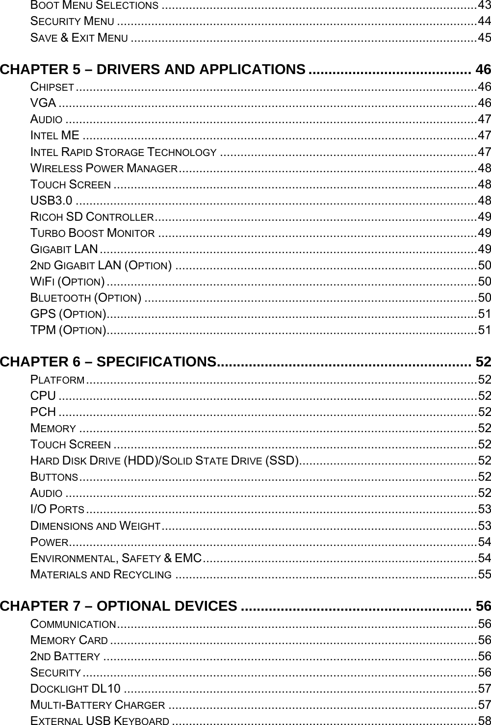    BOOT MENU SELECTIONS ............................................................................................43SECURITY MENU .........................................................................................................44SAVE &amp; EXIT MENU .....................................................................................................45CHAPTER 5 – DRIVERS AND APPLICATIONS ......................................... 46CHIPSET .....................................................................................................................46VGA ..........................................................................................................................46AUDIO ........................................................................................................................47INTEL ME ...................................................................................................................47INTEL RAPID STORAGE TECHNOLOGY ...........................................................................47WIRELESS POWER MANAGER.......................................................................................48TOUCH SCREEN ..........................................................................................................48USB3.0 .....................................................................................................................48RICOH SD CONTROLLER..............................................................................................49TURBO BOOST MONITOR .............................................................................................49GIGABIT LAN..............................................................................................................492ND GIGABIT LAN (OPTION) ........................................................................................50WIFI (OPTION) ............................................................................................................50BLUETOOTH (OPTION) .................................................................................................50GPS (OPTION)............................................................................................................51TPM (OPTION)............................................................................................................51CHAPTER 6 – SPECIFICATIONS................................................................ 52PLATFORM..................................................................................................................52CPU ..........................................................................................................................52PCH ..........................................................................................................................52MEMORY ....................................................................................................................52TOUCH SCREEN ..........................................................................................................52HARD DISK DRIVE (HDD)/SOLID STATE DRIVE (SSD)....................................................52BUTTONS....................................................................................................................52AUDIO ........................................................................................................................52I/O PORTS ..................................................................................................................53DIMENSIONS AND WEIGHT............................................................................................53POWER.......................................................................................................................54ENVIRONMENTAL, SAFETY &amp; EMC................................................................................54MATERIALS AND RECYCLING ........................................................................................55CHAPTER 7 – OPTIONAL DEVICES .......................................................... 56COMMUNICATION.........................................................................................................56MEMORY CARD ...........................................................................................................562ND BATTERY .............................................................................................................56SECURITY ...................................................................................................................56DOCKLIGHT DL10 .......................................................................................................57MULTI-BATTERY CHARGER ..........................................................................................57EXTERNAL USB KEYBOARD .........................................................................................58