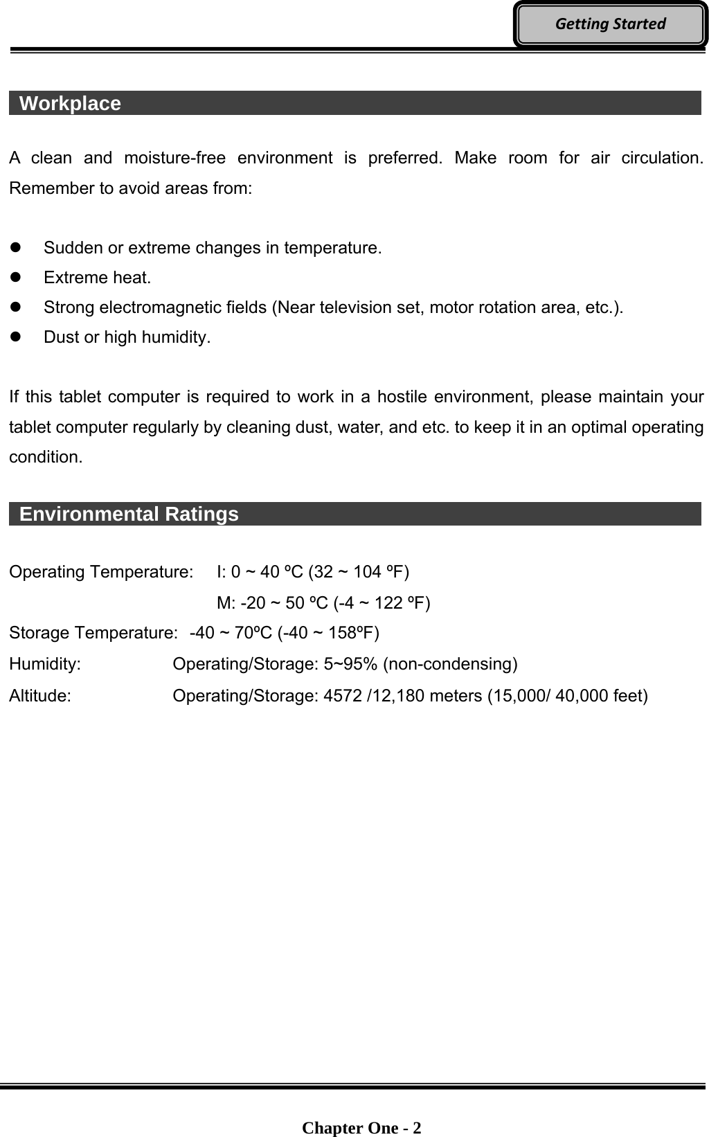   Chapter One - 2  GettingStarted  Workplace                   A clean and moisture-free environment is preferred. Make room for air circulation. Remember to avoid areas from:    Sudden or extreme changes in temperature.  Extreme heat.   Strong electromagnetic fields (Near television set, motor rotation area, etc.).   Dust or high humidity.  If this tablet computer is required to work in a hostile environment, please maintain your tablet computer regularly by cleaning dust, water, and etc. to keep it in an optimal operating condition.   Environmental Ratings                Operating Temperature:  I: 0 ~ 40 ºC (32 ~ 104 ºF)     M: -20 ~ 50 ºC (-4 ~ 122 ºF) Storage Temperature:  -40 ~ 70ºC (-40 ~ 158ºF) Humidity:   Operating/Storage: 5~95% (non-condensing) Altitude: Operating/Storage: 4572 /12,180 meters (15,000/ 40,000 feet) 