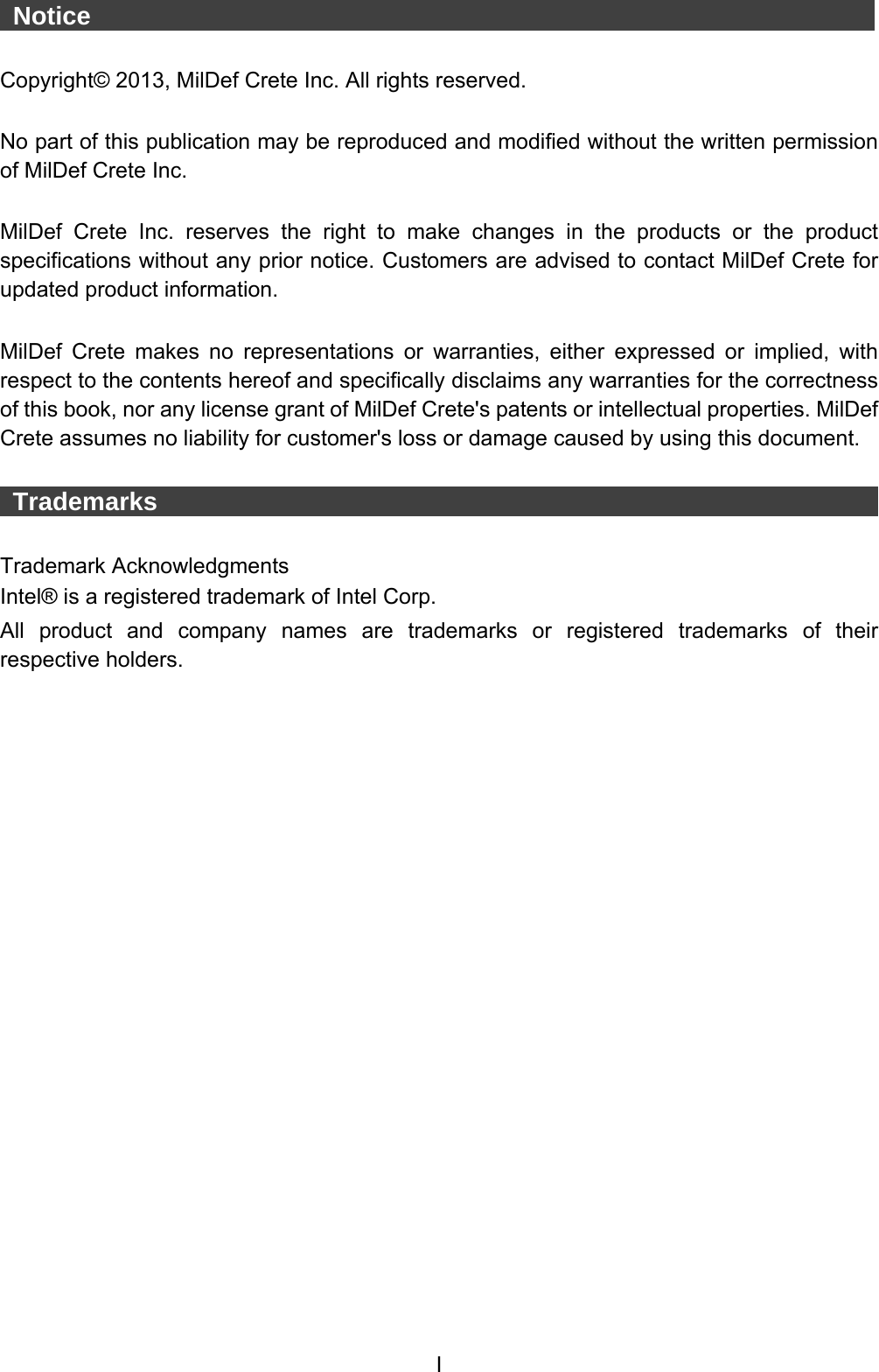  I  Notice                    Copyright© 2013, MilDef Crete Inc. All rights reserved.  No part of this publication may be reproduced and modified without the written permission of MilDef Crete Inc.  MilDef Crete Inc. reserves the right to make changes in the products or the product specifications without any prior notice. Customers are advised to contact MilDef Crete for updated product information.  MilDef Crete makes no representations or warranties, either expressed or implied, with respect to the contents hereof and specifically disclaims any warranties for the correctness of this book, nor any license grant of MilDef Crete&apos;s patents or intellectual properties. MilDef Crete assumes no liability for customer&apos;s loss or damage caused by using this document.   Trademarks                                                                  Trademark Acknowledgments Intel® is a registered trademark of Intel Corp. All product and company names are trademarks or registered trademarks of their respective holders. 