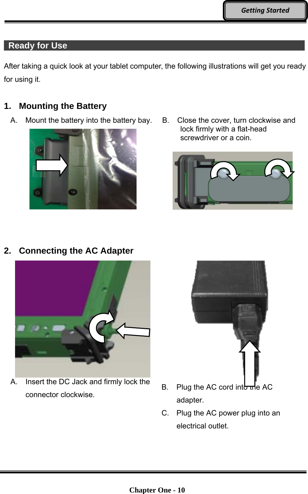   Chapter One - 10  GettingStarted  Ready for Use                  After taking a quick look at your tablet computer, the following illustrations will get you ready for using it.  1.  Mounting the Battery A. Mount the battery into the battery bay.  B.  Close the cover, turn clockwise and lock firmly with a flat-head screwdriver or a coin.      2.  Connecting the AC Adapter   A.  Insert the DC Jack and firmly lock the connector clockwise.  B.  Plug the AC cord into the AC adapter. C.  Plug the AC power plug into an electrical outlet. 