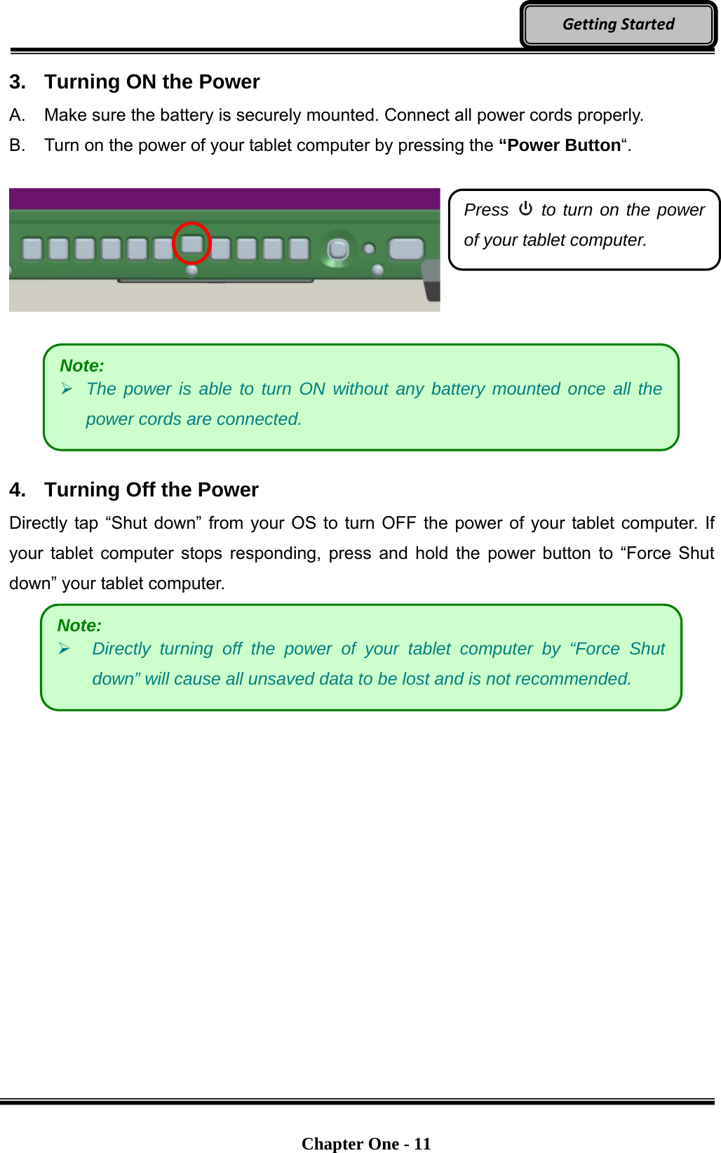   Chapter One - 11  GettingStarted3.  Turning ON the Power A.  Make sure the battery is securely mounted. Connect all power cords properly. B.  Turn on the power of your tablet computer by pressing the “Power Button“.         4.  Turning Off the Power Directly tap “Shut down” from your OS to turn OFF the power of your tablet computer. If your tablet computer stops responding, press and hold the power button to “Force Shut down” your tablet computer.    Press   to turn on the power of your tablet computer. Note:  The power is able to turn ON without any battery mounted once all the power cords are connected. Note:  Directly turning off the power of your tablet computer by “Force Shut down” will cause all unsaved data to be lost and is not recommended. 