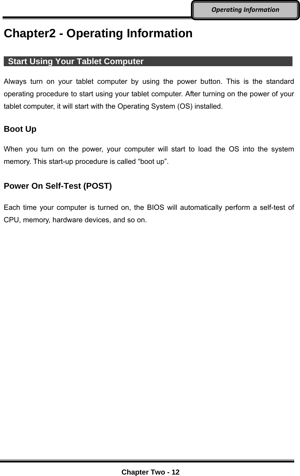     Chapter Two - 12  OperatingInformationChapter2 - Operating Information   Start Using Your Tablet Computer              Always turn on your tablet computer by using the power button. This is the standard operating procedure to start using your tablet computer. After turning on the power of your tablet computer, it will start with the Operating System (OS) installed.  Boot Up  When you turn on the power, your computer will start to load the OS into the system memory. This start-up procedure is called “boot up”.  Power On Self-Test (POST)  Each time your computer is turned on, the BIOS will automatically perform a self-test of CPU, memory, hardware devices, and so on. 