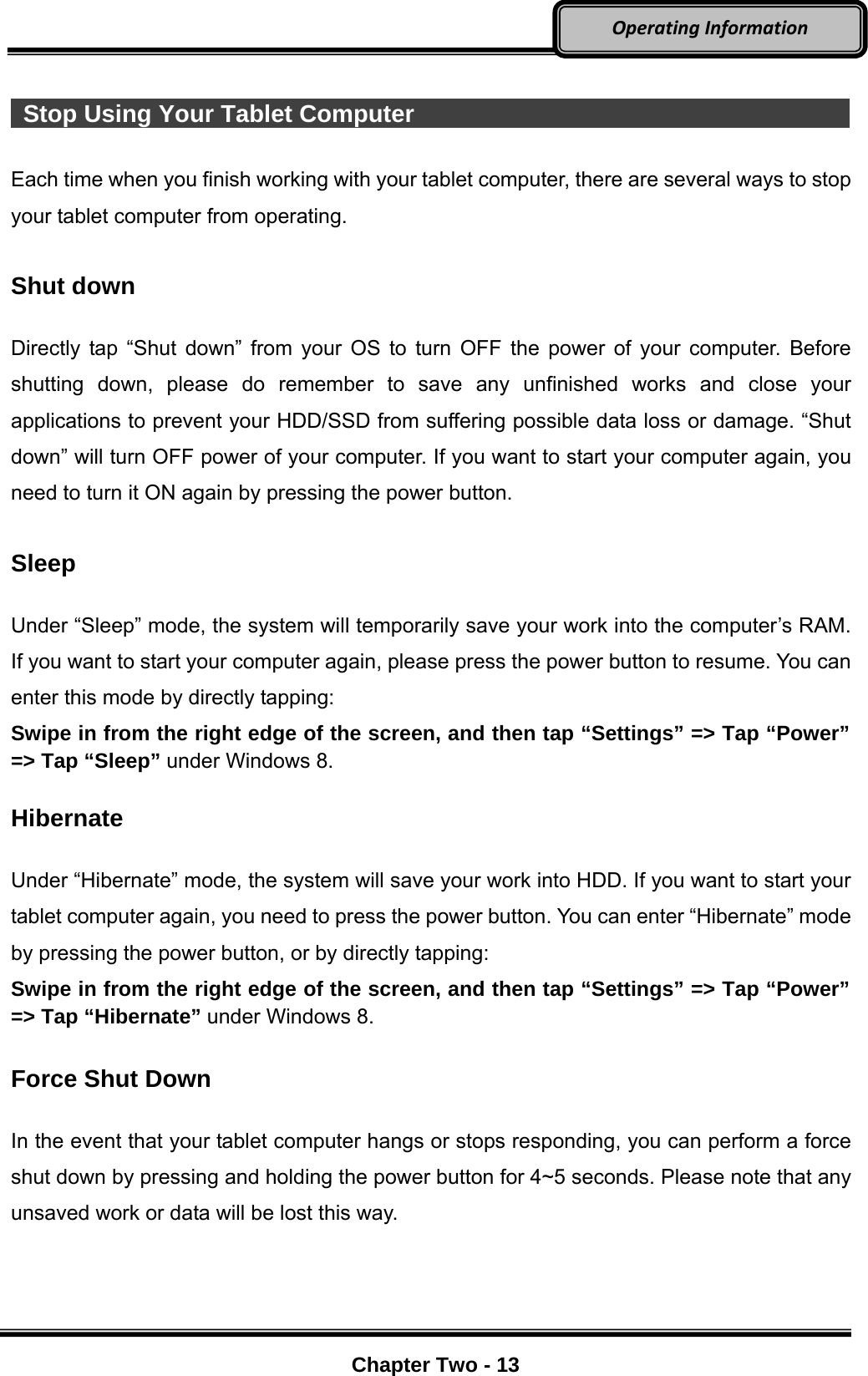     Chapter Two - 13  OperatingInformation  Stop Using Your Tablet Computer                                             Each time when you finish working with your tablet computer, there are several ways to stop your tablet computer from operating.    Shut down  Directly tap “Shut down” from your OS to turn OFF the power of your computer. Before shutting down, please do remember to save any unfinished works and close your applications to prevent your HDD/SSD from suffering possible data loss or damage. “Shut down” will turn OFF power of your computer. If you want to start your computer again, you need to turn it ON again by pressing the power button.  Sleep  Under “Sleep” mode, the system will temporarily save your work into the computer’s RAM. If you want to start your computer again, please press the power button to resume. You can enter this mode by directly tapping: Swipe in from the right edge of the screen, and then tap “Settings” =&gt; Tap “Power” =&gt; Tap “Sleep” under Windows 8.  Hibernate  Under “Hibernate” mode, the system will save your work into HDD. If you want to start your tablet computer again, you need to press the power button. You can enter “Hibernate” mode by pressing the power button, or by directly tapping:   Swipe in from the right edge of the screen, and then tap “Settings” =&gt; Tap “Power” =&gt; Tap “Hibernate” under Windows 8.  Force Shut Down  In the event that your tablet computer hangs or stops responding, you can perform a force shut down by pressing and holding the power button for 4~5 seconds. Please note that any unsaved work or data will be lost this way. 