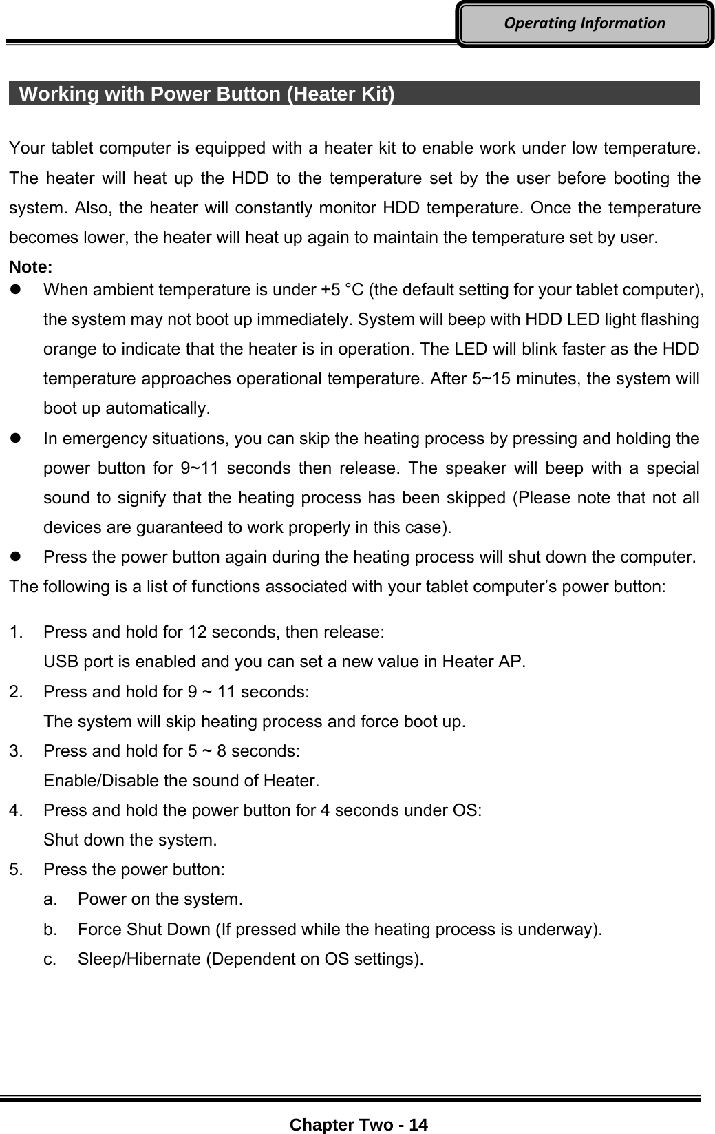     Chapter Two - 14  OperatingInformation  Working with Power Button (Heater Kit)                                        Your tablet computer is equipped with a heater kit to enable work under low temperature. The heater will heat up the HDD to the temperature set by the user before booting the system. Also, the heater will constantly monitor HDD temperature. Once the temperature becomes lower, the heater will heat up again to maintain the temperature set by user. Note:   When ambient temperature is under +5 °C (the default setting for your tablet computer), the system may not boot up immediately. System will beep with HDD LED light flashing orange to indicate that the heater is in operation. The LED will blink faster as the HDD temperature approaches operational temperature. After 5~15 minutes, the system will boot up automatically.   In emergency situations, you can skip the heating process by pressing and holding the power button for 9~11 seconds then release. The speaker will beep with a special sound to signify that the heating process has been skipped (Please note that not all devices are guaranteed to work properly in this case).   Press the power button again during the heating process will shut down the computer. The following is a list of functions associated with your tablet computer’s power button:  1.  Press and hold for 12 seconds, then release:   USB port is enabled and you can set a new value in Heater AP. 2.  Press and hold for 9 ~ 11 seconds:   The system will skip heating process and force boot up. 3.  Press and hold for 5 ~ 8 seconds:   Enable/Disable the sound of Heater. 4.  Press and hold the power button for 4 seconds under OS:   Shut down the system. 5.  Press the power button: a.  Power on the system. b.  Force Shut Down (If pressed while the heating process is underway). c.  Sleep/Hibernate (Dependent on OS settings). 