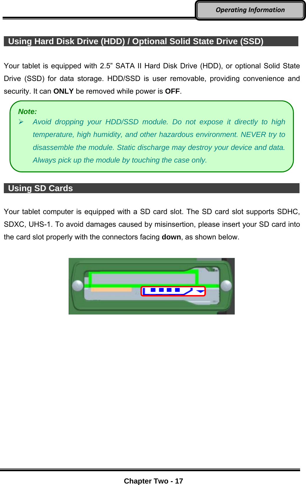     Chapter Two - 17  OperatingInformation   Using Hard Disk Drive (HDD) / Optional Solid State Drive (SSD)        Your tablet is equipped with 2.5” SATA II Hard Disk Drive (HDD), or optional Solid State Drive (SSD) for data storage. HDD/SSD is user removable, providing convenience and security. It can ONLY be removed while power is OFF.    Using SD Cards                                                             Your tablet computer is equipped with a SD card slot. The SD card slot supports SDHC, SDXC, UHS-1. To avoid damages caused by misinsertion, please insert your SD card into the card slot properly with the connectors facing down, as shown below.   Note:  Avoid dropping your HDD/SSD module. Do not expose it directly to high temperature, high humidity, and other hazardous environment. NEVER try to disassemble the module. Static discharge may destroy your device and data. Always pick up the module by touching the case only. 