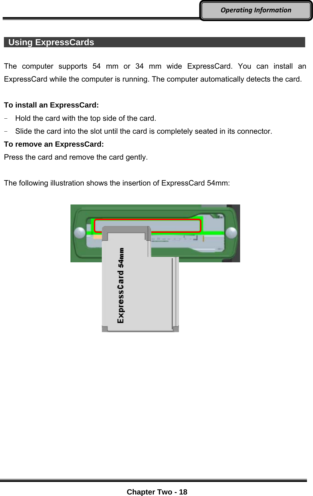     Chapter Two - 18  OperatingInformation  Using ExpressCards                 The computer supports 54 mm or 34 mm wide ExpressCard. You can install an ExpressCard while the computer is running. The computer automatically detects the card.  To install an ExpressCard: -  Hold the card with the top side of the card. -  Slide the card into the slot until the card is completely seated in its connector. To remove an ExpressCard: Press the card and remove the card gently.  The following illustration shows the insertion of ExpressCard 54mm:                 