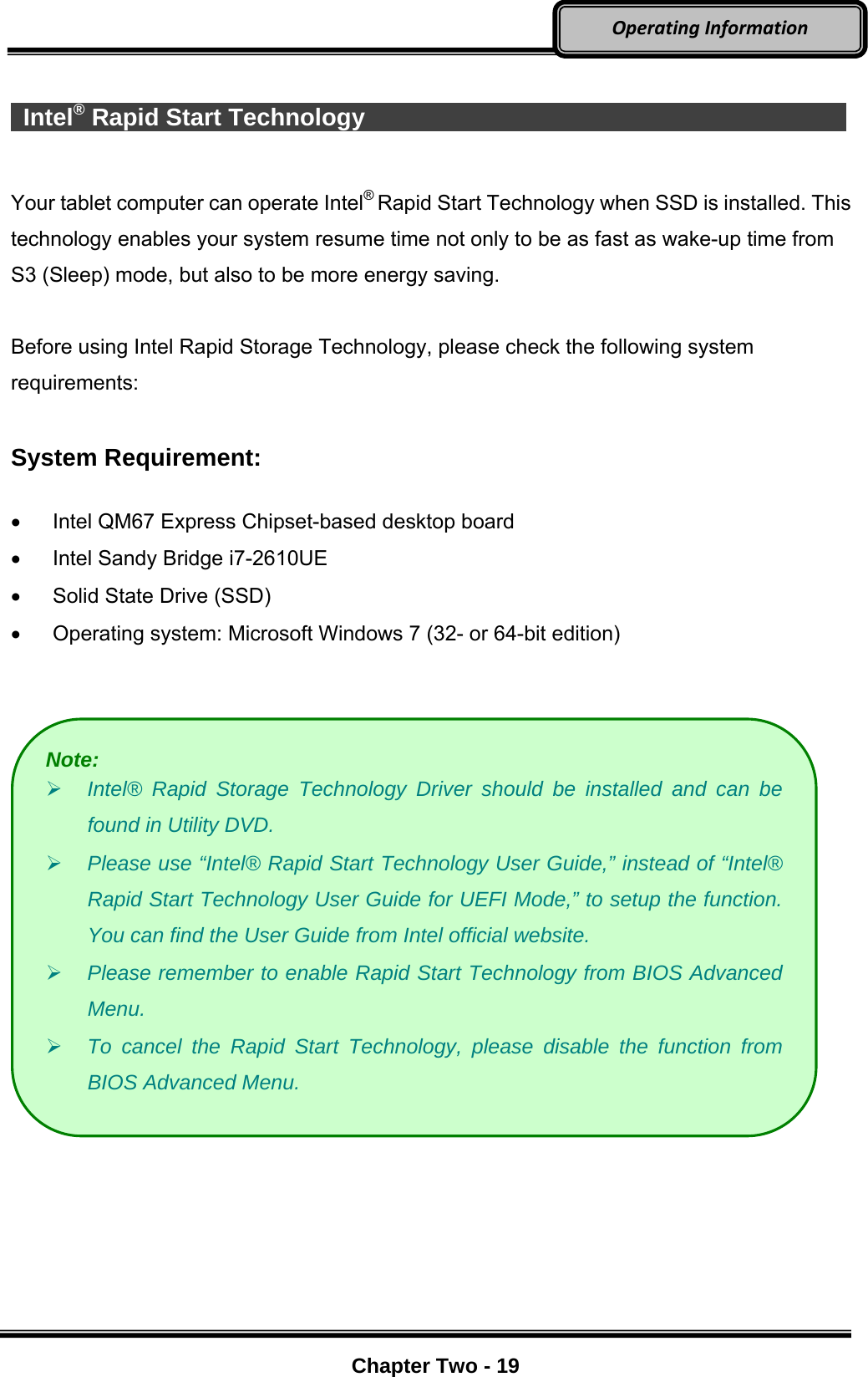     Chapter Two - 19  OperatingInformation  Intel® Rapid Start Technology               Your tablet computer can operate Intel® Rapid Start Technology when SSD is installed. This technology enables your system resume time not only to be as fast as wake-up time from S3 (Sleep) mode, but also to be more energy saving.    Before using Intel Rapid Storage Technology, please check the following system requirements:  System Requirement:    Intel QM67 Express Chipset-based desktop board   Intel Sandy Bridge i7-2610UE   Solid State Drive (SSD)   Operating system: Microsoft Windows 7 (32- or 64-bit edition)     Note:  Intel® Rapid Storage Technology Driver should be installed and can be found in Utility DVD.  Please use “Intel® Rapid Start Technology User Guide,” instead of “Intel® Rapid Start Technology User Guide for UEFI Mode,” to setup the function. You can find the User Guide from Intel official website.  Please remember to enable Rapid Start Technology from BIOS Advanced Menu.  To cancel the Rapid Start Technology, please disable the function from BIOS Advanced Menu. 