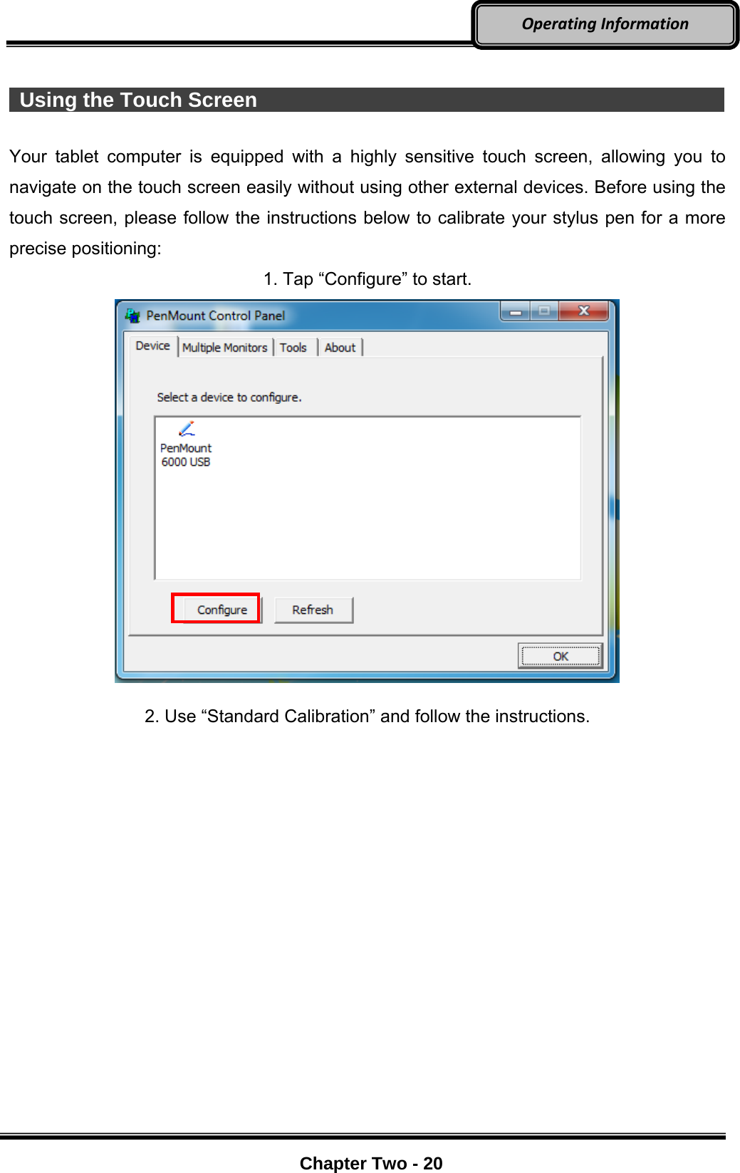     Chapter Two - 20  OperatingInformation  Using the Touch Screen                                                     Your tablet computer is equipped with a highly sensitive touch screen, allowing you to navigate on the touch screen easily without using other external devices. Before using the touch screen, please follow the instructions below to calibrate your stylus pen for a more precise positioning: 1. Tap “Configure” to start.    2. Use “Standard Calibration” and follow the instructions. 