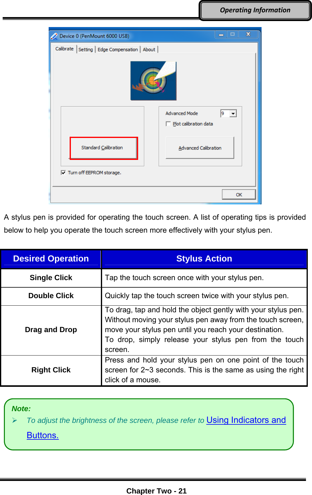     Chapter Two - 21  OperatingInformation    A stylus pen is provided for operating the touch screen. A list of operating tips is provided below to help you operate the touch screen more effectively with your stylus pen.  Desired Operation  Stylus Action Single Click Tap the touch screen once with your stylus pen. Double Click Quickly tap the touch screen twice with your stylus pen. Drag and Drop To drag, tap and hold the object gently with your stylus pen. Without moving your stylus pen away from the touch screen, move your stylus pen until you reach your destination. To drop, simply release your stylus pen from the touch screen. Right Click Press and hold your stylus pen on one point of the touch screen for 2~3 seconds. This is the same as using the right click of a mouse.    Note:  To adjust the brightness of the screen, please refer to Using Indicators and Buttons. 