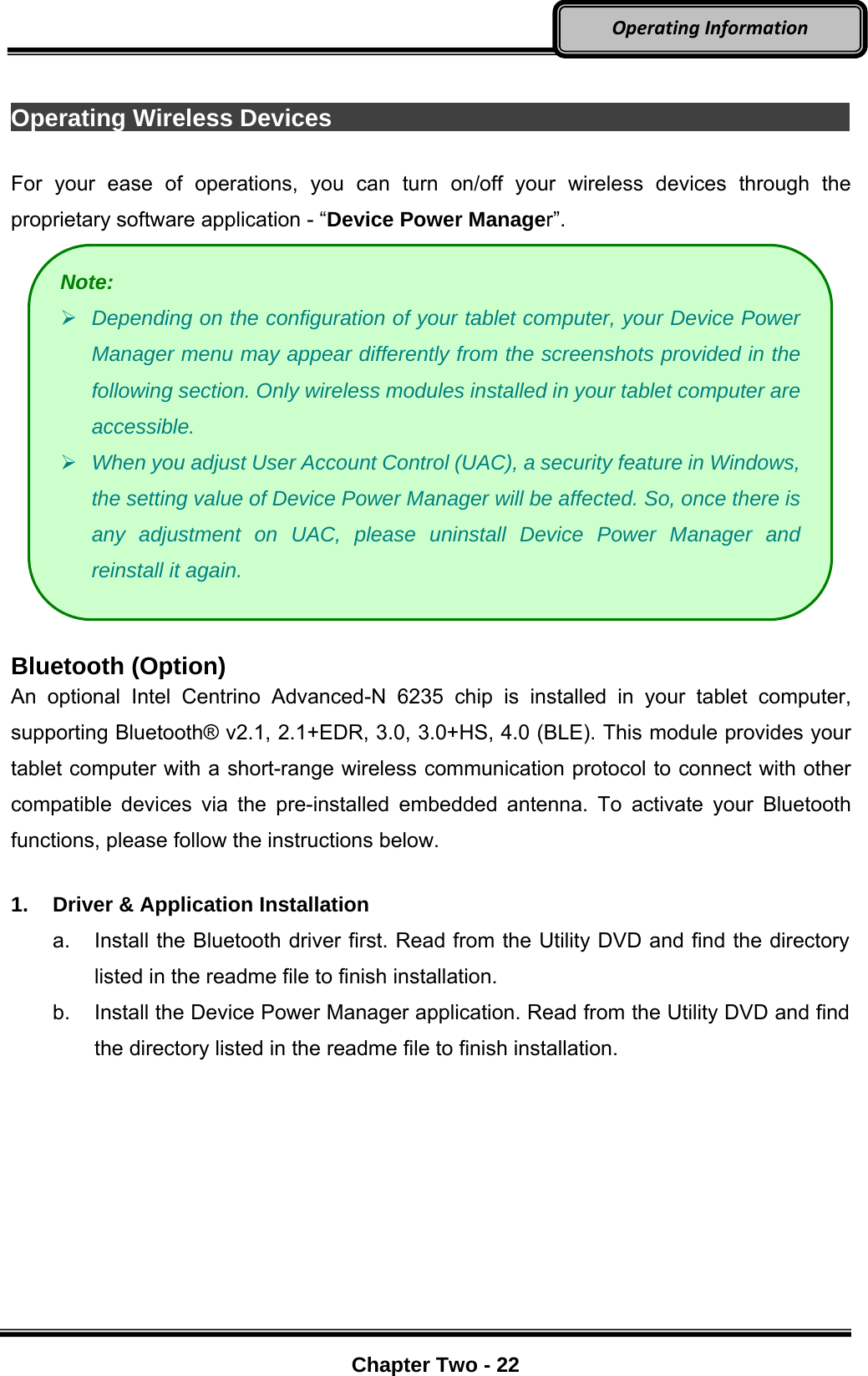     Chapter Two - 22  OperatingInformation Operating Wireless Devices                                             For your ease of operations, you can turn on/off your wireless devices through the proprietary software application - “Device Power Manager”.   Bluetooth (Option) An optional Intel Centrino Advanced-N 6235 chip is installed in your tablet computer, supporting Bluetooth® v2.1, 2.1+EDR, 3.0, 3.0+HS, 4.0 (BLE). This module provides your tablet computer with a short-range wireless communication protocol to connect with other compatible devices via the pre-installed embedded antenna. To activate your Bluetooth functions, please follow the instructions below.  1.  Driver &amp; Application Installation a.  Install the Bluetooth driver first. Read from the Utility DVD and find the directory listed in the readme file to finish installation. b.  Install the Device Power Manager application. Read from the Utility DVD and find the directory listed in the readme file to finish installation. Note:  Depending on the configuration of your tablet computer, your Device Power Manager menu may appear differently from the screenshots provided in the following section. Only wireless modules installed in your tablet computer are accessible.  When you adjust User Account Control (UAC), a security feature in Windows, the setting value of Device Power Manager will be affected. So, once there is any adjustment on UAC, please uninstall Device Power Manager and reinstall it again. 