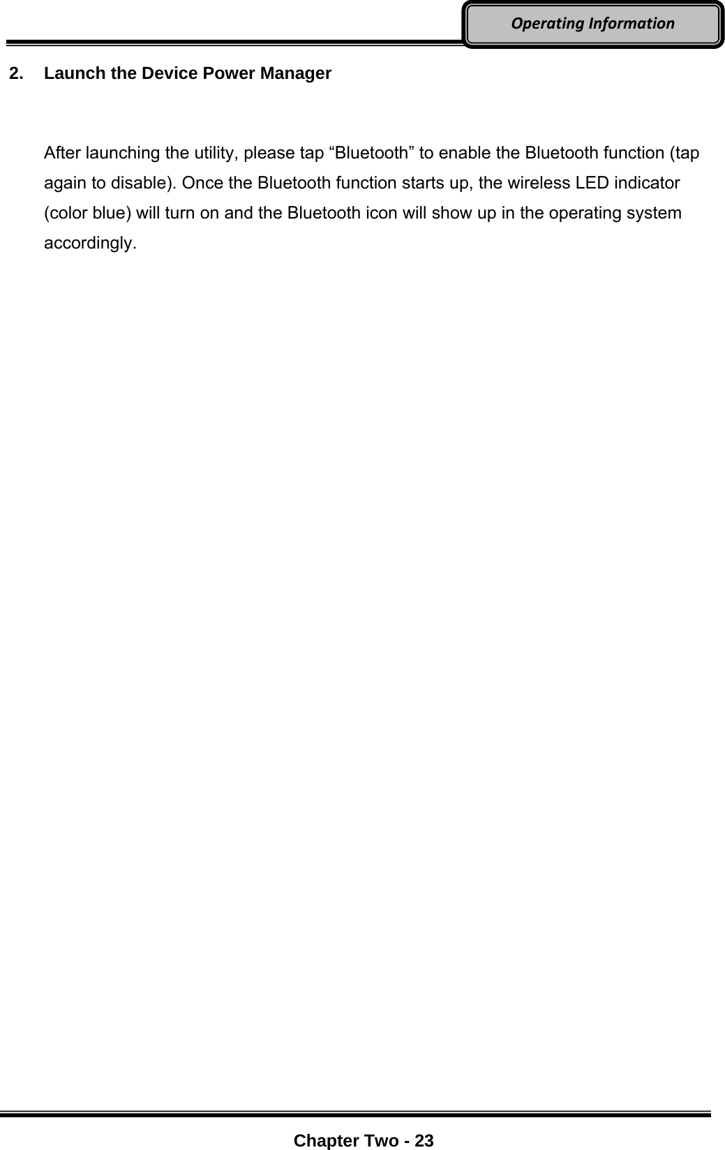     Chapter Two - 23  OperatingInformation2.  Launch the Device Power Manager  After launching the utility, please tap “Bluetooth” to enable the Bluetooth function (tap again to disable). Once the Bluetooth function starts up, the wireless LED indicator (color blue) will turn on and the Bluetooth icon will show up in the operating system accordingly.   