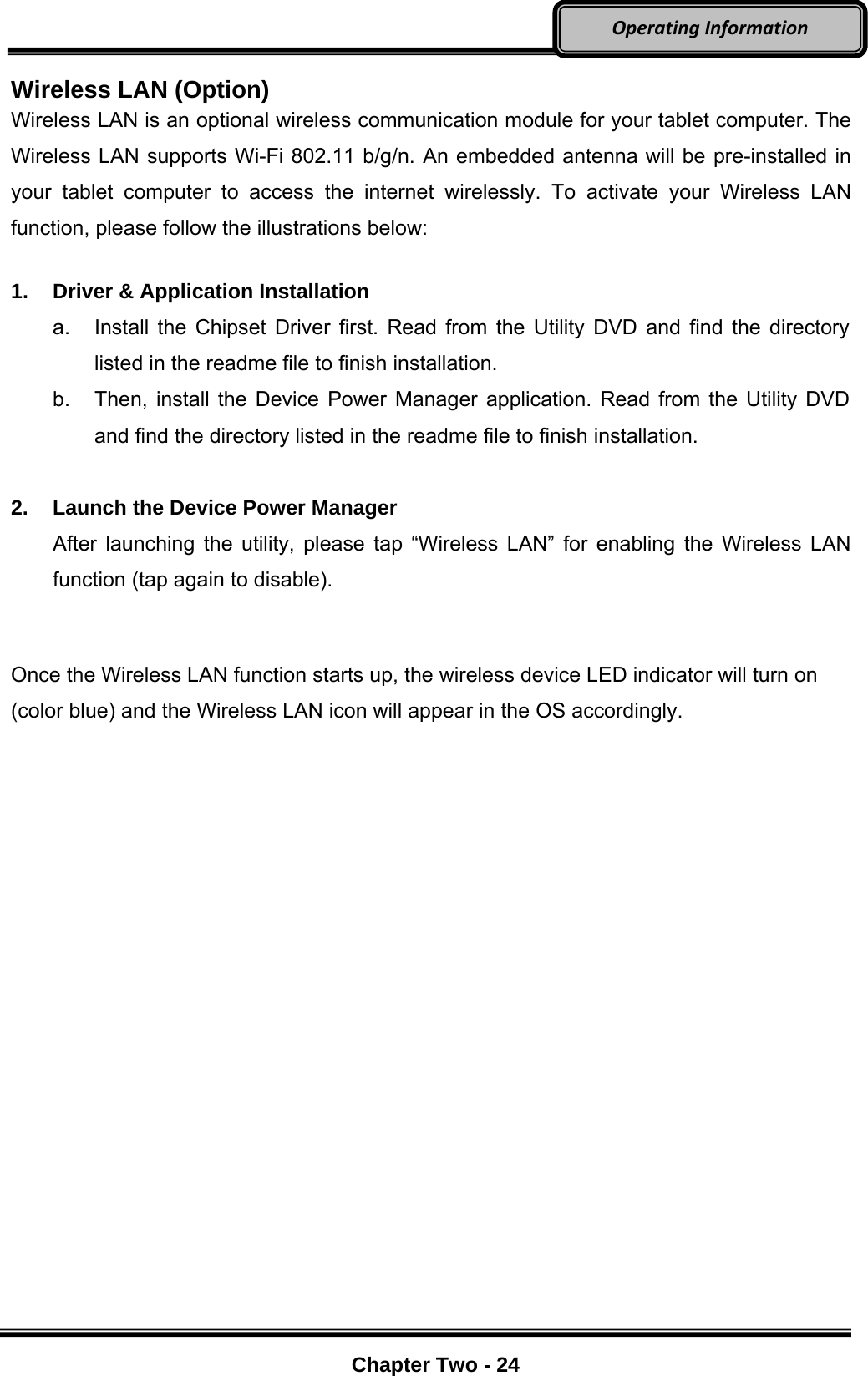     Chapter Two - 24  OperatingInformationWireless LAN (Option) Wireless LAN is an optional wireless communication module for your tablet computer. The Wireless LAN supports Wi-Fi 802.11 b/g/n. An embedded antenna will be pre-installed in your tablet computer to access the internet wirelessly. To activate your Wireless LAN function, please follow the illustrations below:  1.  Driver &amp; Application Installation a.  Install the Chipset Driver first. Read from the Utility DVD and find the directory listed in the readme file to finish installation. b.  Then, install the Device Power Manager application. Read from the Utility DVD and find the directory listed in the readme file to finish installation.  2.  Launch the Device Power Manager After launching the utility, please tap “Wireless LAN” for enabling the Wireless LAN function (tap again to disable).  Once the Wireless LAN function starts up, the wireless device LED indicator will turn on (color blue) and the Wireless LAN icon will appear in the OS accordingly. 