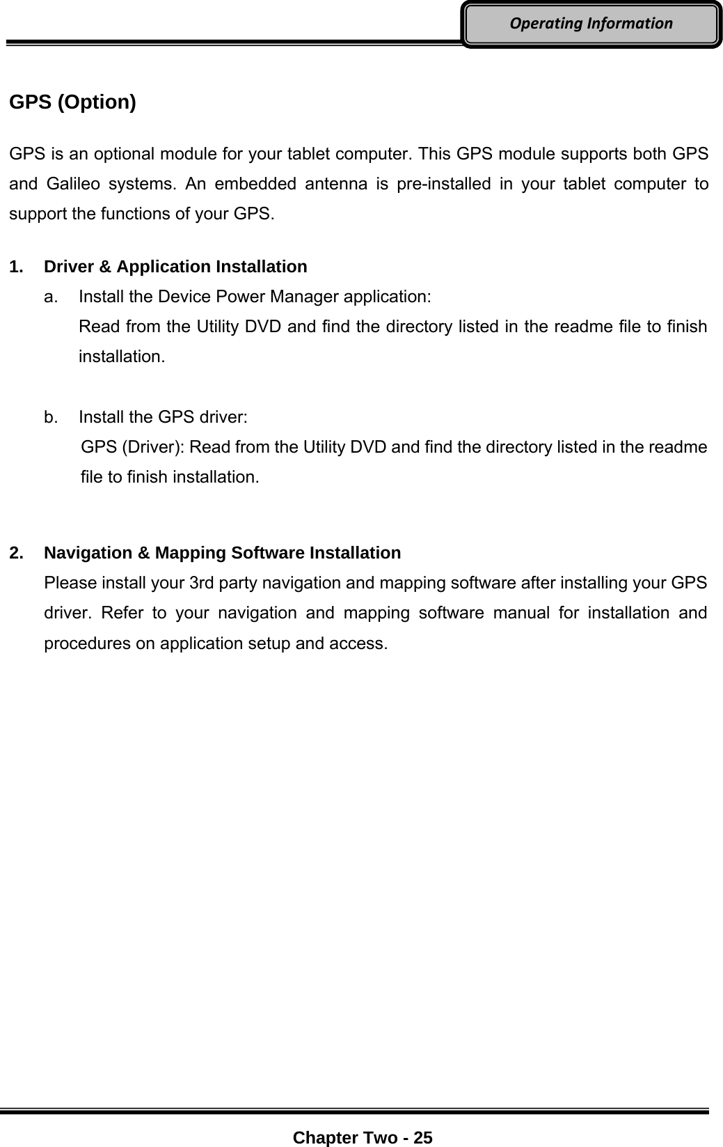     Chapter Two - 25  OperatingInformation GPS (Option)  GPS is an optional module for your tablet computer. This GPS module supports both GPS and Galileo systems. An embedded antenna is pre-installed in your tablet computer to support the functions of your GPS.  1.  Driver &amp; Application Installation a.  Install the Device Power Manager application: Read from the Utility DVD and find the directory listed in the readme file to finish installation.  b.  Install the GPS driver: GPS (Driver): Read from the Utility DVD and find the directory listed in the readme file to finish installation.   2.  Navigation &amp; Mapping Software Installation Please install your 3rd party navigation and mapping software after installing your GPS driver. Refer to your navigation and mapping software manual for installation and procedures on application setup and access.  