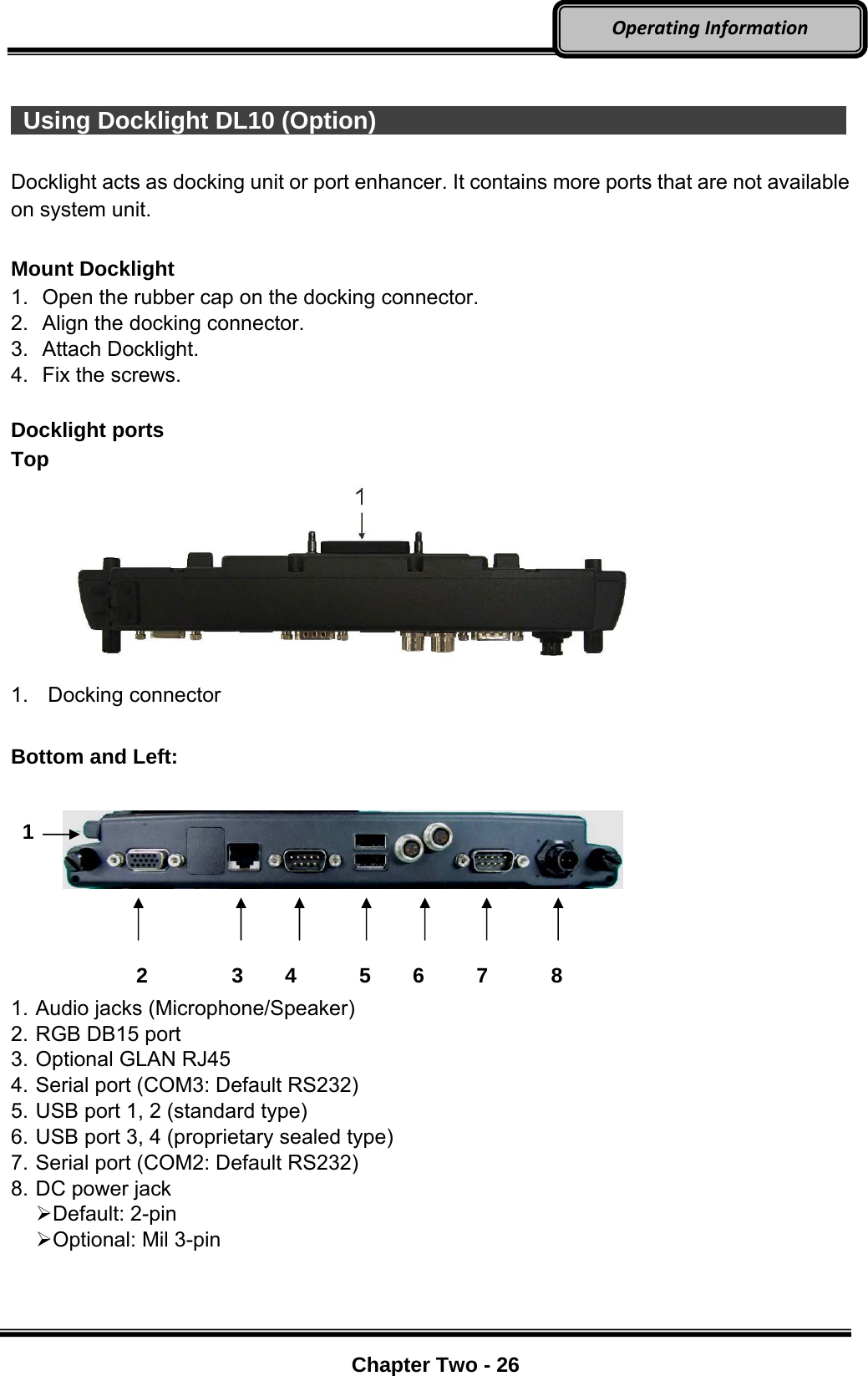     Chapter Two - 26  OperatingInformation  Using Docklight DL10 (Option)              Docklight acts as docking unit or port enhancer. It contains more ports that are not available on system unit.    Mount Docklight 1.  Open the rubber cap on the docking connector. 2.  Align the docking connector.   3. Attach Docklight.  4.  Fix the screws.  Docklight ports Top  1. Docking connector  Bottom and Left:                 2        3    4      5    6     7      8 1. Audio jacks (Microphone/Speaker) 2. RGB DB15 port 3. Optional GLAN RJ45 4. Serial port (COM3: Default RS232) 5. USB port 1, 2 (standard type) 6. USB port 3, 4 (proprietary sealed type) 7. Serial port (COM2: Default RS232) 8. DC power jack    Default: 2-pin  Optional: Mil 3-pin   1 