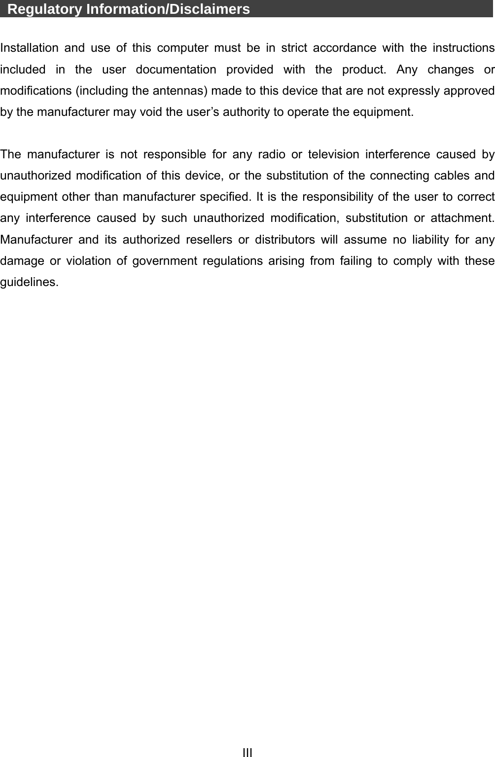  III   Regulatory Information/Disclaimers            Installation and use of this computer must be in strict accordance with the instructions included in the user documentation provided with the product. Any changes or modifications (including the antennas) made to this device that are not expressly approved by the manufacturer may void the user’s authority to operate the equipment.  The manufacturer is not responsible for any radio or television interference caused by unauthorized modification of this device, or the substitution of the connecting cables and equipment other than manufacturer specified. It is the responsibility of the user to correct any interference caused by such unauthorized modification, substitution or attachment. Manufacturer and its authorized resellers or distributors will assume no liability for any damage or violation of government regulations arising from failing to comply with these guidelines. 