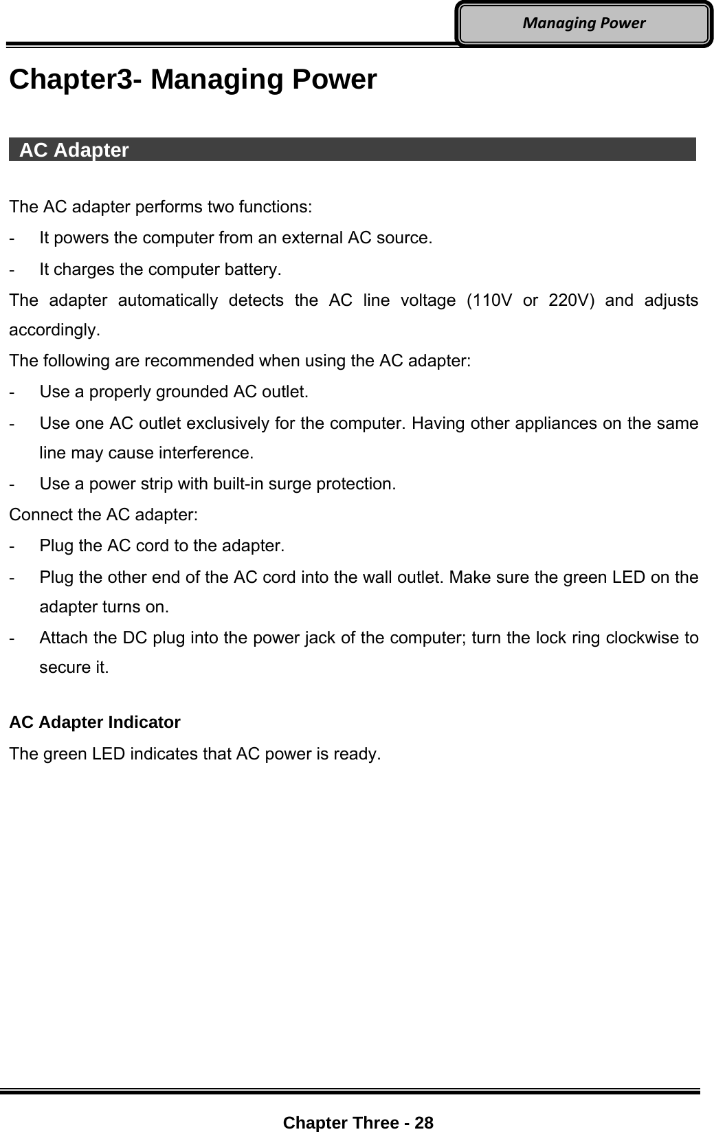     Chapter Three - 28  ManagingPowerChapter3- Managing Power   AC Adapter                   The AC adapter performs two functions: -  It powers the computer from an external AC source. -  It charges the computer battery. The adapter automatically detects the AC line voltage (110V or 220V) and adjusts accordingly. The following are recommended when using the AC adapter:  -  Use a properly grounded AC outlet. -  Use one AC outlet exclusively for the computer. Having other appliances on the same line may cause interference. -  Use a power strip with built-in surge protection. Connect the AC adapter: -  Plug the AC cord to the adapter. -  Plug the other end of the AC cord into the wall outlet. Make sure the green LED on the adapter turns on. -  Attach the DC plug into the power jack of the computer; turn the lock ring clockwise to secure it.  AC Adapter Indicator The green LED indicates that AC power is ready. 