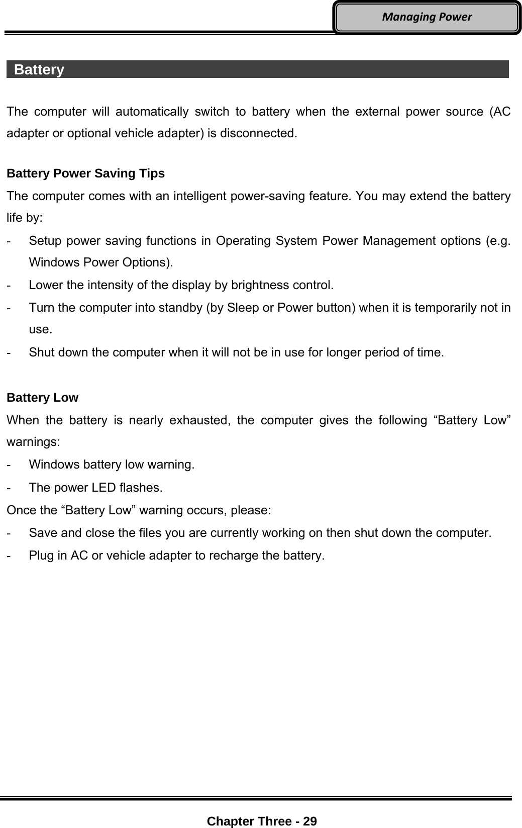     Chapter Three - 29  ManagingPower  Battery                    The computer will automatically switch to battery when the external power source (AC adapter or optional vehicle adapter) is disconnected.  Battery Power Saving Tips The computer comes with an intelligent power-saving feature. You may extend the battery life by: -  Setup power saving functions in Operating System Power Management options (e.g. Windows Power Options). -  Lower the intensity of the display by brightness control. -  Turn the computer into standby (by Sleep or Power button) when it is temporarily not in use. -  Shut down the computer when it will not be in use for longer period of time.  Battery Low When the battery is nearly exhausted, the computer gives the following “Battery Low” warnings: -  Windows battery low warning. -  The power LED flashes. Once the “Battery Low” warning occurs, please: -  Save and close the files you are currently working on then shut down the computer. -  Plug in AC or vehicle adapter to recharge the battery.  