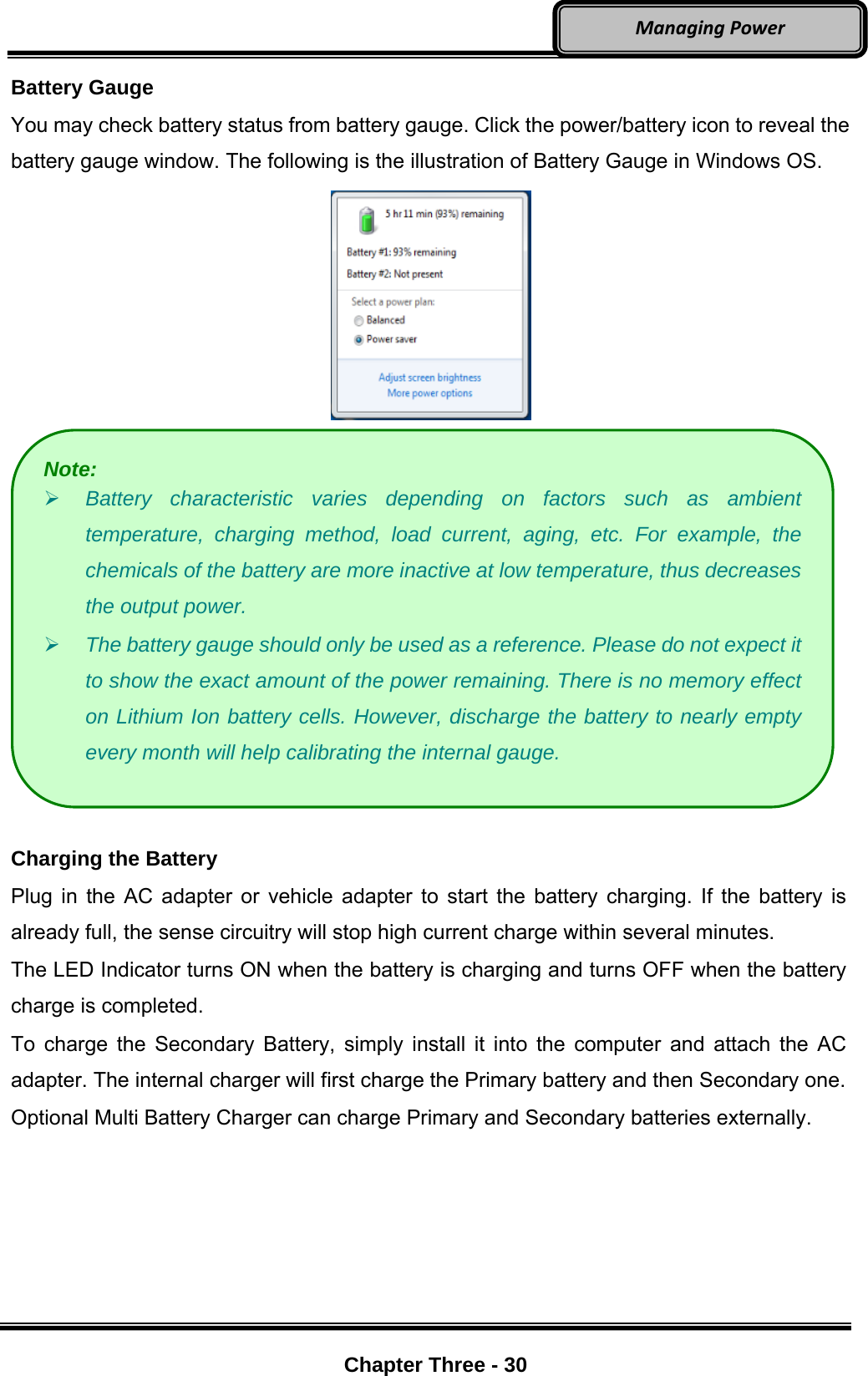     Chapter Three - 30  ManagingPowerBattery Gauge You may check battery status from battery gauge. Click the power/battery icon to reveal the battery gauge window. The following is the illustration of Battery Gauge in Windows OS.    Charging the Battery Plug in the AC adapter or vehicle adapter to start the battery charging. If the battery is already full, the sense circuitry will stop high current charge within several minutes. The LED Indicator turns ON when the battery is charging and turns OFF when the battery charge is completed. To charge the Secondary Battery, simply install it into the computer and attach the AC adapter. The internal charger will first charge the Primary battery and then Secondary one. Optional Multi Battery Charger can charge Primary and Secondary batteries externally. Note:  Battery characteristic varies depending on factors such as ambient temperature, charging method, load current, aging, etc. For example, the chemicals of the battery are more inactive at low temperature, thus decreases the output power.    The battery gauge should only be used as a reference. Please do not expect it to show the exact amount of the power remaining. There is no memory effect on Lithium Ion battery cells. However, discharge the battery to nearly empty every month will help calibrating the internal gauge. 