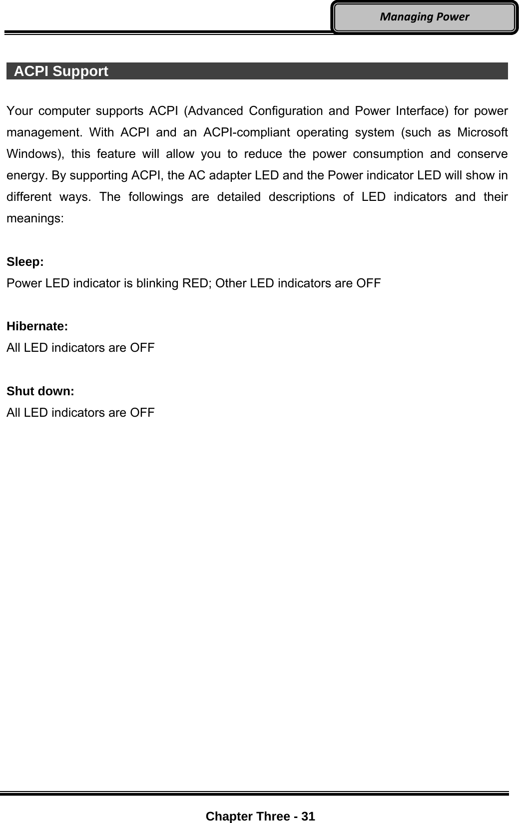     Chapter Three - 31  ManagingPower  ACPI Support                                                                Your computer supports ACPI (Advanced Configuration and Power Interface) for power management. With ACPI and an ACPI-compliant operating system (such as Microsoft Windows), this feature will allow you to reduce the power consumption and conserve energy. By supporting ACPI, the AC adapter LED and the Power indicator LED will show in different ways. The followings are detailed descriptions of LED indicators and their meanings:  Sleep: Power LED indicator is blinking RED; Other LED indicators are OFF  Hibernate: All LED indicators are OFF  Shut down: All LED indicators are OFF 