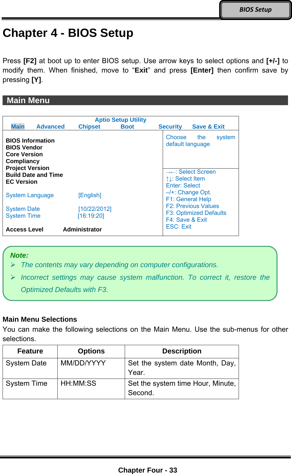 Optional Devices    Chapter Four - 33  BIOSSetupChapter 4 - BIOS Setup  Press [F2] at boot up to enter BIOS setup. Use arrow keys to select options and [+/-] to modify them. When finished, move to “Exit” and press [Enter] then confirm save by pressing [Y].   Main Menu                   Aptio Setup Utility Main  Advanced  Chipset  Boot  Security  Save &amp; Exit Choose the system default language  BIOS Information BIOS Vendor Core Version Compliancy Project Version Build Date and Time EC Version  System Language  [English]  System Date  [10/22/2012] System Time         [16:19:20]  Access Level    Administrator →←: Select Screen ↑↓: Select Item Enter: Select –/+: Change Opt. F1: General Help F2: Previous Values F3: Optimized Defaults F4: Save &amp; Exit ESC: Exit    Main Menu Selections You can make the following selections on the Main Menu. Use the sub-menus for other selections. Feature Options  Description System Date    MM/DD/YYYY  Set the system date Month, Day, Year. System Time    HH:MM:SS  Set the system time Hour, Minute, Second.  Note:  The contents may vary depending on computer configurations.  Incorrect settings may cause system malfunction. To correct it, restore the Optimized Defaults with F3. 