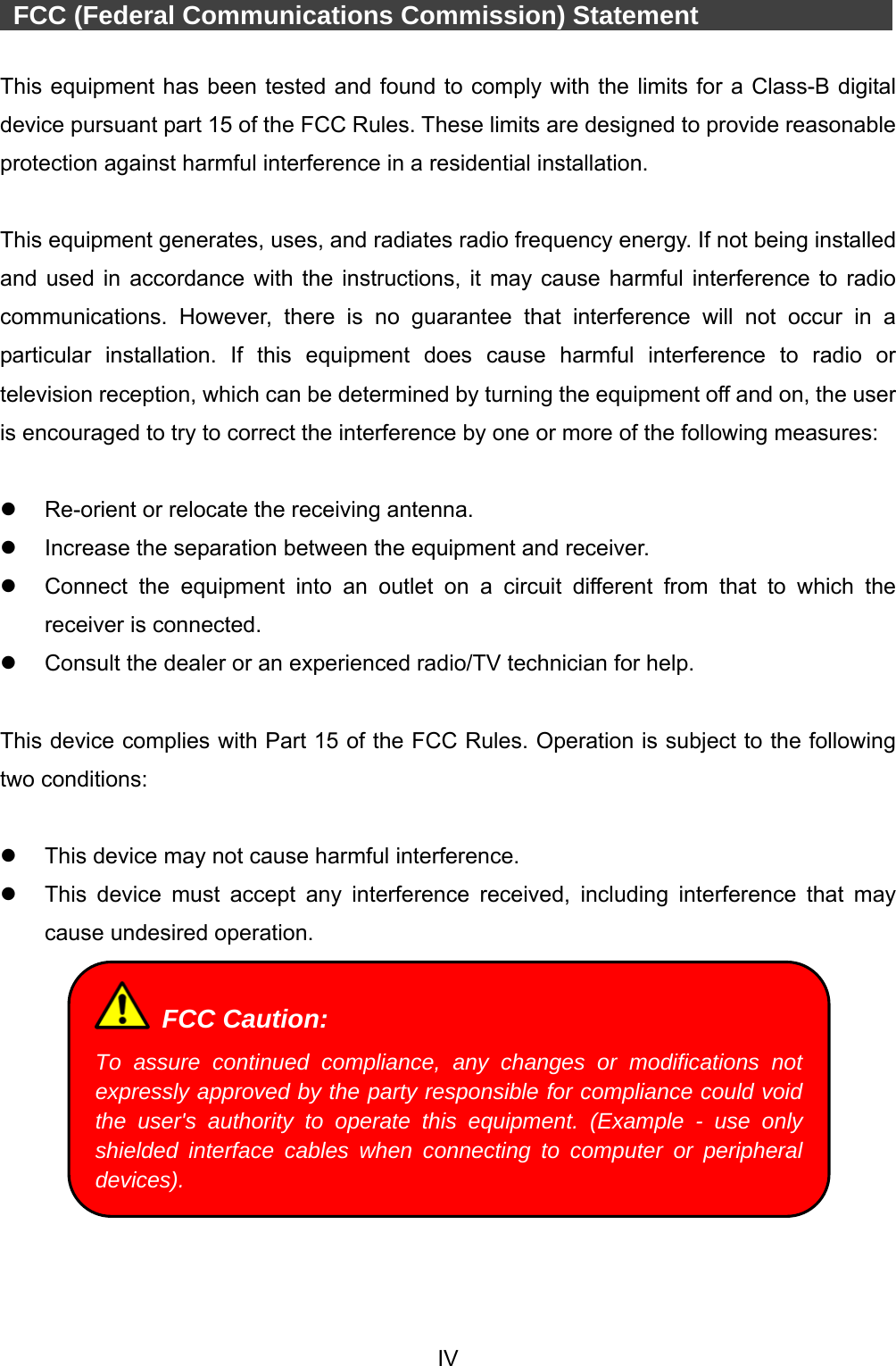  IV    FCC (Federal Communications Commission) Statement             This equipment has been tested and found to comply with the limits for a Class-B digital device pursuant part 15 of the FCC Rules. These limits are designed to provide reasonable protection against harmful interference in a residential installation.  This equipment generates, uses, and radiates radio frequency energy. If not being installed and used in accordance with the instructions, it may cause harmful interference to radio communications. However, there is no guarantee that interference will not occur in a particular installation. If this equipment does cause harmful interference to radio or television reception, which can be determined by turning the equipment off and on, the user is encouraged to try to correct the interference by one or more of the following measures:    Re-orient or relocate the receiving antenna.   Increase the separation between the equipment and receiver.   Connect the equipment into an outlet on a circuit different from that to which the receiver is connected.   Consult the dealer or an experienced radio/TV technician for help.  This device complies with Part 15 of the FCC Rules. Operation is subject to the following two conditions:    This device may not cause harmful interference.   This device must accept any interference received, including interference that may cause undesired operation.    FCC Caution: To assure continued compliance, any changes or modifications not expressly approved by the party responsible for compliance could void the user&apos;s authority to operate this equipment. (Example - use only shielded interface cables when connecting to computer or peripheral devices). 