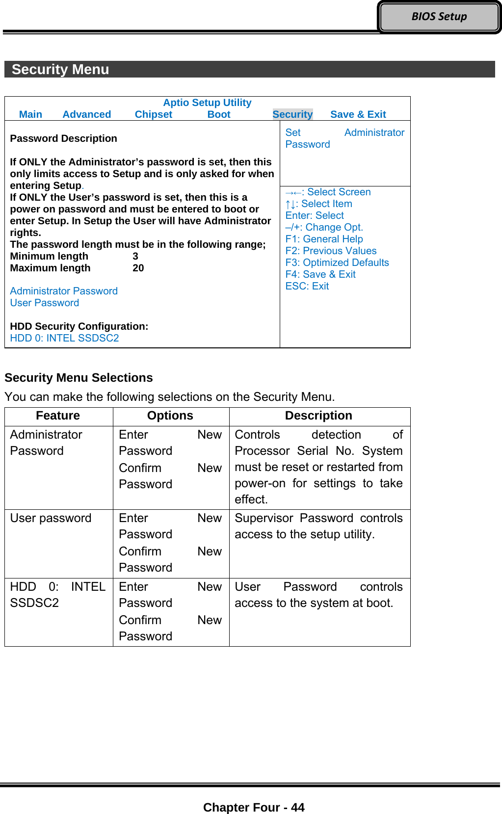 Optional Devices    Chapter Four - 44  BIOSSetup  Security Menu                  Aptio Setup Utility Main  Advanced  Chipset  Boot  Security  Save &amp; Exit Set Administrator Password  Password Description  If ONLY the Administrator’s password is set, then this only limits access to Setup and is only asked for when entering Setup. If ONLY the User’s password is set, then this is a power on password and must be entered to boot or enter Setup. In Setup the User will have Administrator rights. The password length must be in the following range; Minimum length    3 Maximum length    20  Administrator Password User Password  HDD Security Configuration: HDD 0: INTEL SSDSC2 →←: Select Screen ↑↓: Select Item Enter: Select –/+: Change Opt. F1: General Help F2: Previous Values F3: Optimized Defaults F4: Save &amp; Exit ESC: Exit  Security Menu Selections You can make the following selections on the Security Menu. Feature Options  Description Administrator Password Enter New Password Confirm New Password Controls detection of Processor Serial No. System must be reset or restarted from power-on for settings to take effect. User password  Enter New Password Confirm New Password Supervisor Password controls access to the setup utility. HDD 0: INTEL SSDSC2 Enter New Password Confirm New Password User Password controls access to the system at boot.  