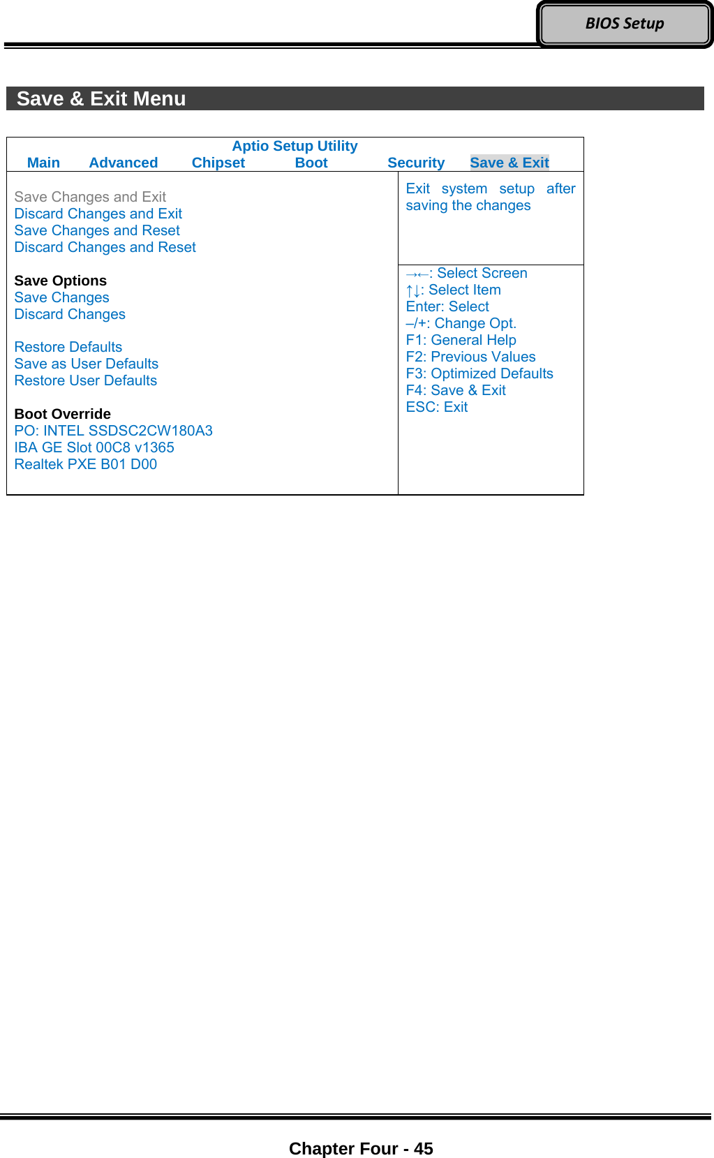 Optional Devices    Chapter Four - 45  BIOSSetup  Save &amp; Exit Menu                 Aptio Setup Utility Main  Advanced  Chipset  Boot  Security  Save &amp; Exit Exit system setup after saving the changes  Save Changes and Exit Discard Changes and Exit Save Changes and Reset Discard Changes and Reset  Save Options Save Changes Discard Changes  Restore Defaults Save as User Defaults Restore User Defaults  Boot Override PO: INTEL SSDSC2CW180A3 IBA GE Slot 00C8 v1365 Realtek PXE B01 D00 →←: Select Screen ↑↓: Select Item Enter: Select –/+: Change Opt. F1: General Help F2: Previous Values F3: Optimized Defaults F4: Save &amp; Exit ESC: Exit   