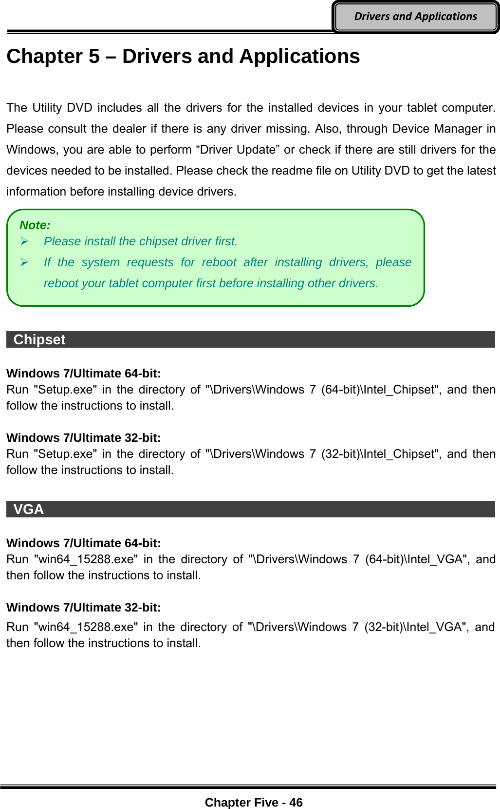 Optional Devices    Chapter Five - 46  DriversandApplicationsChapter 5 – Drivers and Applications  The Utility DVD includes all the drivers for the installed devices in your tablet computer. Please consult the dealer if there is any driver missing. Also, through Device Manager in Windows, you are able to perform “Driver Update” or check if there are still drivers for the devices needed to be installed. Please check the readme file on Utility DVD to get the latest information before installing device drivers.    Chipset                                                                      Windows 7/Ultimate 64-bit: Run &quot;Setup.exe&quot; in the directory of &quot;\Drivers\Windows 7 (64-bit)\Intel_Chipset&quot;, and then follow the instructions to install.  Windows 7/Ultimate 32-bit: Run &quot;Setup.exe&quot; in the directory of &quot;\Drivers\Windows 7 (32-bit)\Intel_Chipset&quot;, and then follow the instructions to install.   VGA                                                                         Windows 7/Ultimate 64-bit: Run &quot;win64_15288.exe&quot; in the directory of &quot;\Drivers\Windows 7 (64-bit)\Intel_VGA&quot;, and then follow the instructions to install.   Windows 7/Ultimate 32-bit: Run &quot;win64_15288.exe&quot; in the directory of &quot;\Drivers\Windows 7 (32-bit)\Intel_VGA&quot;, and then follow the instructions to install. Note:  Please install the chipset driver first.  If the system requests for reboot after installing drivers, please reboot your tablet computer first before installing other drivers. 