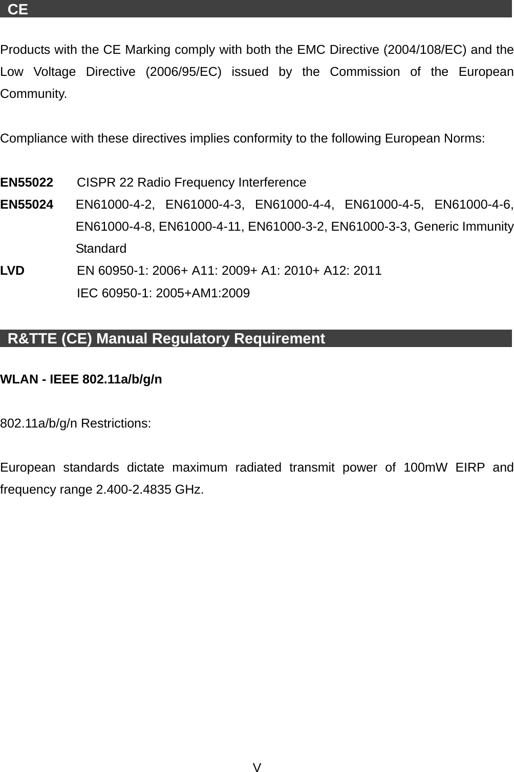  V    CE                     Products with the CE Marking comply with both the EMC Directive (2004/108/EC) and the Low Voltage Directive (2006/95/EC) issued by the Commission of the European Community.  Compliance with these directives implies conformity to the following European Norms:    EN55022  CISPR 22 Radio Frequency Interference EN55024  EN61000-4-2, EN61000-4-3, EN61000-4-4, EN61000-4-5, EN61000-4-6, EN61000-4-8, EN61000-4-11, EN61000-3-2, EN61000-3-3, Generic Immunity Standard LV D      EN 60950-1: 2006+ A11: 2009+ A1: 2010+ A12: 2011  IEC 60950-1: 2005+AM1:2009    R&amp;TTE (CE) Manual Regulatory Requirement            WLAN - IEEE 802.11a/b/g/n  802.11a/b/g/n Restrictions:  European standards dictate maximum radiated transmit power of 100mW EIRP and frequency range 2.400-2.4835 GHz.   