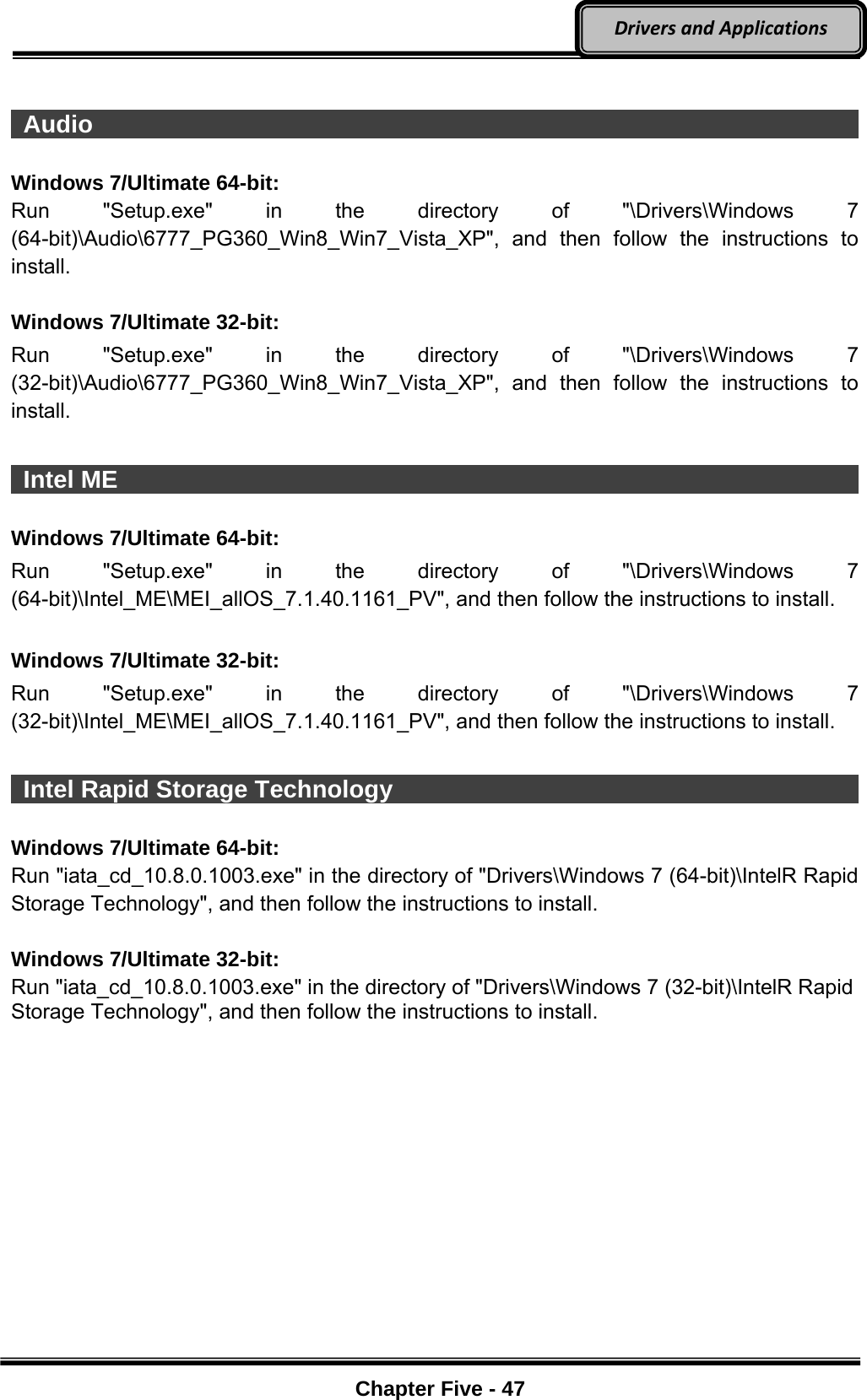 Optional Devices    Chapter Five - 47  DriversandApplications  Audio                                                                        Windows 7/Ultimate 64-bit: Run &quot;Setup.exe&quot; in the directory of &quot;\Drivers\Windows 7 (64-bit)\Audio\6777_PG360_Win8_Win7_Vista_XP&quot;, and then follow the instructions to install.  Windows 7/Ultimate 32-bit: Run &quot;Setup.exe&quot; in the directory of &quot;\Drivers\Windows 7 (32-bit)\Audio\6777_PG360_Win8_Win7_Vista_XP&quot;, and then follow the instructions to install.    Intel ME                                                                      Windows 7/Ultimate 64-bit: Run &quot;Setup.exe&quot; in the directory of &quot;\Drivers\Windows 7 (64-bit)\Intel_ME\MEI_allOS_7.1.40.1161_PV&quot;, and then follow the instructions to install.  Windows 7/Ultimate 32-bit: Run &quot;Setup.exe&quot; in the directory of &quot;\Drivers\Windows 7 (32-bit)\Intel_ME\MEI_allOS_7.1.40.1161_PV&quot;, and then follow the instructions to install.   Intel Rapid Storage Technology                                         Windows 7/Ultimate 64-bit: Run &quot;iata_cd_10.8.0.1003.exe&quot; in the directory of &quot;Drivers\Windows 7 (64-bit)\IntelR Rapid Storage Technology&quot;, and then follow the instructions to install.  Windows 7/Ultimate 32-bit: Run &quot;iata_cd_10.8.0.1003.exe&quot; in the directory of &quot;Drivers\Windows 7 (32-bit)\IntelR Rapid Storage Technology&quot;, and then follow the instructions to install.  