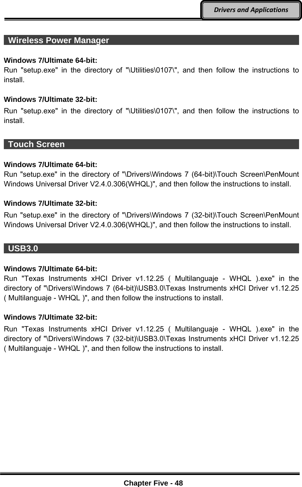 Optional Devices    Chapter Five - 48  DriversandApplications  Wireless Power Manager                                                      Windows 7/Ultimate 64-bit: Run &quot;setup.exe&quot; in the directory of &quot;\Utilities\0107\&quot;, and then follow the instructions to install.  Windows 7/Ultimate 32-bit: Run &quot;setup.exe&quot; in the directory of &quot;\Utilities\0107\&quot;, and then follow the instructions to install.   Touch Screen                                                                Windows 7/Ultimate 64-bit: Run &quot;setup.exe&quot; in the directory of &quot;\Drivers\Windows 7 (64-bit)\Touch Screen\PenMount Windows Universal Driver V2.4.0.306(WHQL)&quot;, and then follow the instructions to install.  Windows 7/Ultimate 32-bit: Run &quot;setup.exe&quot; in the directory of &quot;\Drivers\Windows 7 (32-bit)\Touch Screen\PenMount Windows Universal Driver V2.4.0.306(WHQL)&quot;, and then follow the instructions to install.   USB3.0                                                                      Windows 7/Ultimate 64-bit: Run &quot;Texas Instruments xHCI Driver v1.12.25 ( Multilanguaje - WHQL ).exe&quot; in the directory of &quot;\Drivers\Windows 7 (64-bit)\USB3.0\Texas Instruments xHCI Driver v1.12.25 ( Multilanguaje - WHQL )&quot;, and then follow the instructions to install.  Windows 7/Ultimate 32-bit: Run &quot;Texas Instruments xHCI Driver v1.12.25 ( Multilanguaje - WHQL ).exe&quot; in the directory of &quot;\Drivers\Windows 7 (32-bit)\USB3.0\Texas Instruments xHCI Driver v1.12.25 ( Multilanguaje - WHQL )&quot;, and then follow the instructions to install. 