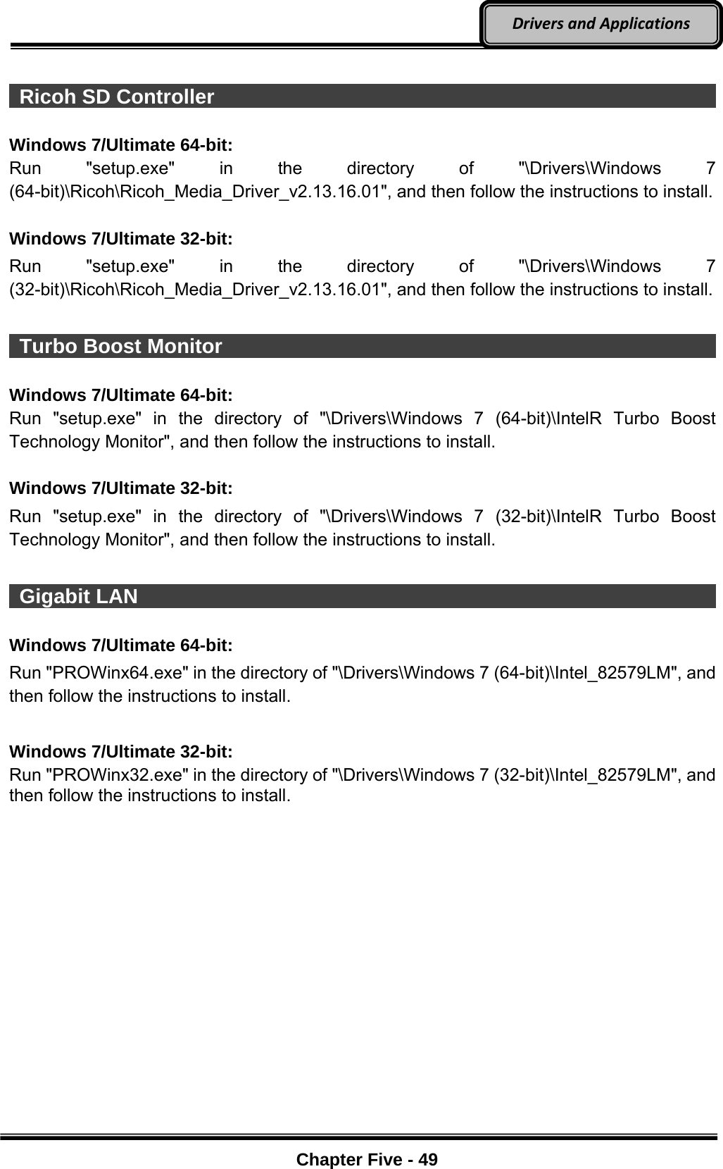 Optional Devices    Chapter Five - 49  DriversandApplications  Ricoh SD Controller                                                          Windows 7/Ultimate 64-bit: Run &quot;setup.exe&quot; in the directory of &quot;\Drivers\Windows 7 (64-bit)\Ricoh\Ricoh_Media_Driver_v2.13.16.01&quot;, and then follow the instructions to install.  Windows 7/Ultimate 32-bit: Run &quot;setup.exe&quot; in the directory of &quot;\Drivers\Windows 7 (32-bit)\Ricoh\Ricoh_Media_Driver_v2.13.16.01&quot;, and then follow the instructions to install.   Turbo Boost Monitor                                                          Windows 7/Ultimate 64-bit: Run &quot;setup.exe&quot; in the directory of &quot;\Drivers\Windows 7 (64-bit)\IntelR Turbo Boost Technology Monitor&quot;, and then follow the instructions to install.  Windows 7/Ultimate 32-bit: Run &quot;setup.exe&quot; in the directory of &quot;\Drivers\Windows 7 (32-bit)\IntelR Turbo Boost Technology Monitor&quot;, and then follow the instructions to install.   Gigabit LAN                                                                  Windows 7/Ultimate 64-bit: Run &quot;PROWinx64.exe&quot; in the directory of &quot;\Drivers\Windows 7 (64-bit)\Intel_82579LM&quot;, and then follow the instructions to install.  Windows 7/Ultimate 32-bit: Run &quot;PROWinx32.exe&quot; in the directory of &quot;\Drivers\Windows 7 (32-bit)\Intel_82579LM&quot;, and then follow the instructions to install. 