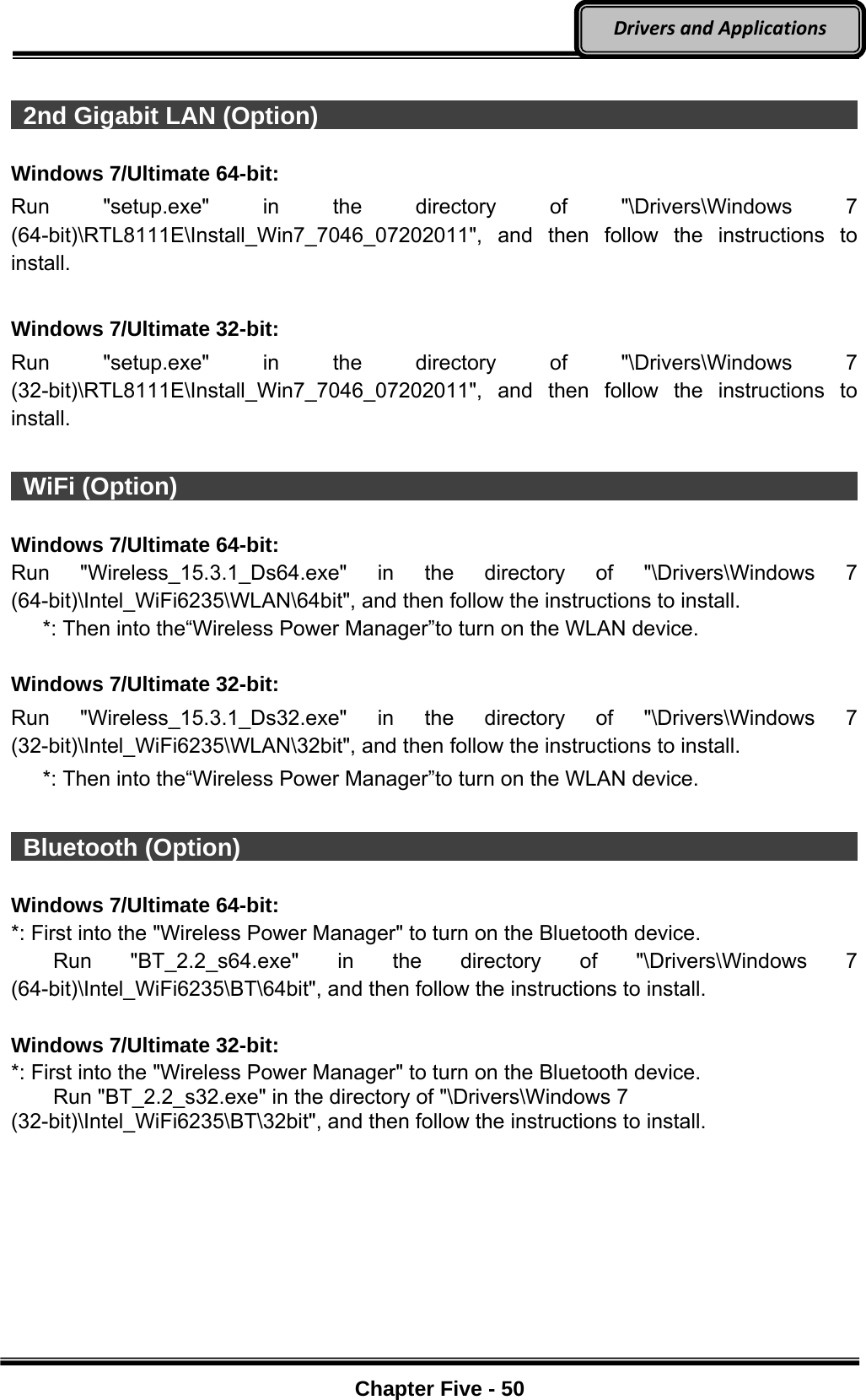 Optional Devices    Chapter Five - 50  DriversandApplications  2nd Gigabit LAN (Option)                                                     Windows 7/Ultimate 64-bit: Run &quot;setup.exe&quot; in the directory of &quot;\Drivers\Windows 7 (64-bit)\RTL8111E\Install_Win7_7046_07202011&quot;, and then follow the instructions to install.  Windows 7/Ultimate 32-bit: Run &quot;setup.exe&quot; in the directory of &quot;\Drivers\Windows 7 (32-bit)\RTL8111E\Install_Win7_7046_07202011&quot;, and then follow the instructions to install.   WiFi (Option)                                                                 Windows 7/Ultimate 64-bit: Run &quot;Wireless_15.3.1_Ds64.exe&quot; in the directory of &quot;\Drivers\Windows 7 (64-bit)\Intel_WiFi6235\WLAN\64bit&quot;, and then follow the instructions to install.    *: Then into the“Wireless Power Manager”to turn on the WLAN device.  Windows 7/Ultimate 32-bit: Run &quot;Wireless_15.3.1_Ds32.exe&quot; in the directory of &quot;\Drivers\Windows 7 (32-bit)\Intel_WiFi6235\WLAN\32bit&quot;, and then follow the instructions to install.    *: Then into the“Wireless Power Manager”to turn on the WLAN device.   Bluetooth (Option)                                                            Windows 7/Ultimate 64-bit: *: First into the &quot;Wireless Power Manager&quot; to turn on the Bluetooth device.     Run &quot;BT_2.2_s64.exe&quot; in the directory of &quot;\Drivers\Windows 7 (64-bit)\Intel_WiFi6235\BT\64bit&quot;, and then follow the instructions to install.  Windows 7/Ultimate 32-bit: *: First into the &quot;Wireless Power Manager&quot; to turn on the Bluetooth device.     Run &quot;BT_2.2_s32.exe&quot; in the directory of &quot;\Drivers\Windows 7 (32-bit)\Intel_WiFi6235\BT\32bit&quot;, and then follow the instructions to install. 