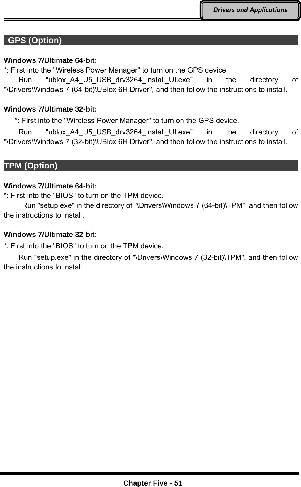 Optional Devices    Chapter Five - 51  DriversandApplications  GPS (Option)                                                                 Windows 7/Ultimate 64-bit: *: First into the &quot;Wireless Power Manager&quot; to turn on the GPS device.     Run  &quot;ublox_A4_U5_USB_drv3264_install_UI.exe&quot; in the directory of &quot;\Drivers\Windows 7 (64-bit)\UBlox 6H Driver&quot;, and then follow the instructions to install.  Windows 7/Ultimate 32-bit:       *: First into the &quot;Wireless Power Manager&quot; to turn on the GPS device.     Run  &quot;ublox_A4_U5_USB_drv3264_install_UI.exe&quot; in the directory of &quot;\Drivers\Windows 7 (32-bit)\UBlox 6H Driver&quot;, and then follow the instructions to install.  TPM (Option)                                                                  Windows 7/Ultimate 64-bit: *: First into the &quot;BIOS&quot; to turn on the TPM device.      Run &quot;setup.exe&quot; in the directory of &quot;\Drivers\Windows 7 (64-bit)\TPM&quot;, and then follow the instructions to install.  Windows 7/Ultimate 32-bit: *: First into the &quot;BIOS&quot; to turn on the TPM device.         Run &quot;setup.exe&quot; in the directory of &quot;\Drivers\Windows 7 (32-bit)\TPM&quot;, and then follow the instructions to install.  