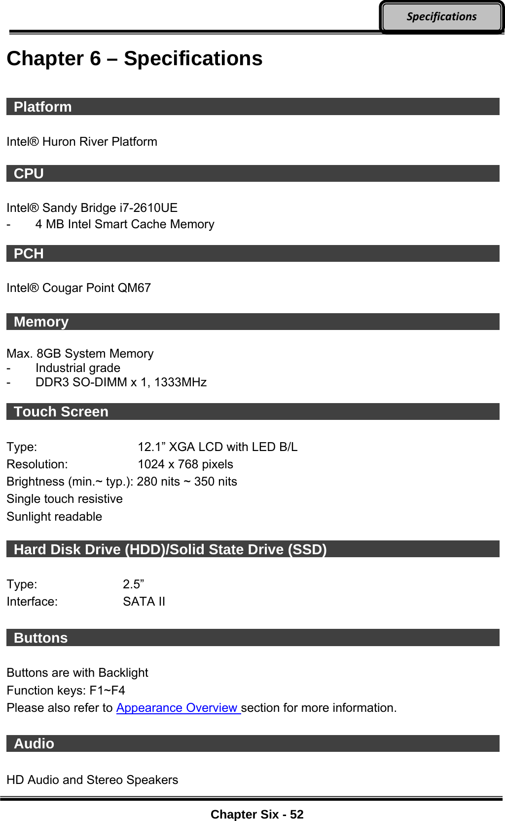     Chapter Six - 52  SpecificationsChapter 6 – Specifications   Platform                    Intel® Huron River Platform   CPU                     Intel® Sandy Bridge i7-2610UE   -  4 MB Intel Smart Cache Memory   PCH                     Intel® Cougar Point QM67   Memory                    Max. 8GB System Memory   - Industrial grade -  DDR3 SO-DIMM x 1, 1333MHz   Touch Screen                  Type:  12.1” XGA LCD with LED B/L   Resolution:  1024 x 768 pixels   Brightness (min.~ typ.): 280 nits ~ 350 nits Single touch resistive Sunlight readable    Hard Disk Drive (HDD)/Solid State Drive (SSD)          Type: 2.5” Interface: SATA II   Buttons                    Buttons are with Backlight Function keys: F1~F4 Please also refer to Appearance Overview section for more information.   Audio                     HD Audio and Stereo Speakers 