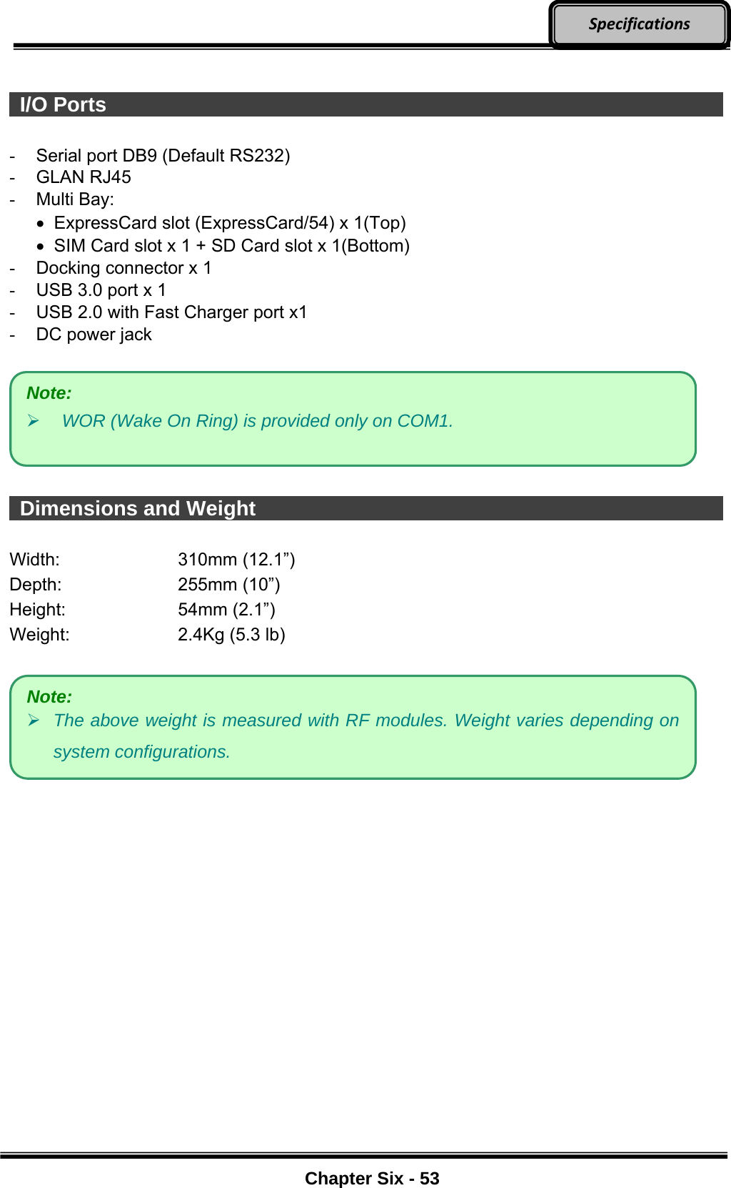     Chapter Six - 53  Specifications  I/O Ports                    -  Serial port DB9 (Default RS232) - GLAN RJ45 - Multi Bay:    ExpressCard slot (ExpressCard/54) x 1(Top)    SIM Card slot x 1 + SD Card slot x 1(Bottom) -  Docking connector x 1 -  USB 3.0 port x 1 -  USB 2.0 with Fast Charger port x1 -  DC power jack     Dimensions and Weight                Width: 310mm (12.1”) Depth: 255mm (10”) Height: 54mm (2.1”) Weight:  2.4Kg (5.3 lb)      Note:  WOR (Wake On Ring) is provided only on COM1. Note:  The above weight is measured with RF modules. Weight varies depending on system configurations. 