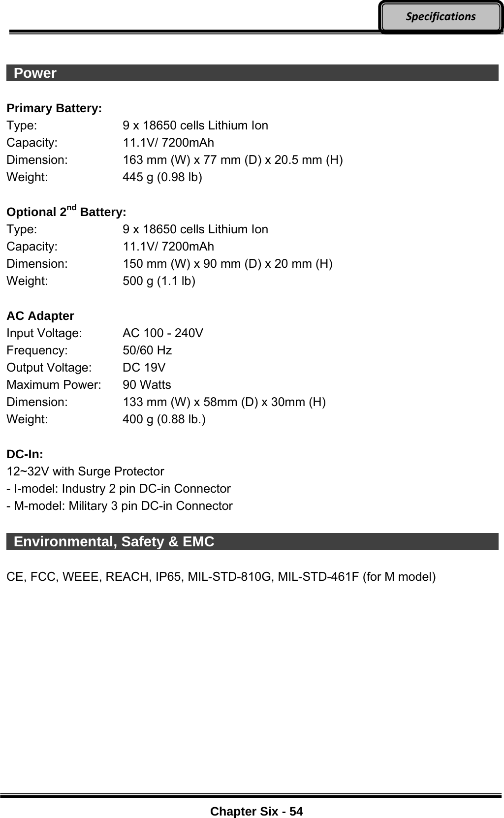     Chapter Six - 54  Specifications  Power                    Primary Battery: Type:  9 x 18650 cells Lithium Ion Capacity: 11.1V/ 7200mAh Dimension:  163 mm (W) x 77 mm (D) x 20.5 mm (H) Weight:  445 g (0.98 lb)  Optional 2nd Battery: Type:  9 x 18650 cells Lithium Ion Capacity: 11.1V/ 7200mAh Dimension:  150 mm (W) x 90 mm (D) x 20 mm (H) Weight:  500 g (1.1 lb)  AC Adapter Input Voltage:  AC 100 - 240V Frequency: 50/60 Hz Output Voltage:  DC 19V Maximum Power:  90 Watts Dimension:  133 mm (W) x 58mm (D) x 30mm (H) Weight:  400 g (0.88 lb.)  DC-In: 12~32V with Surge Protector - I-model: Industry 2 pin DC-in Connector - M-model: Military 3 pin DC-in Connector   Environmental, Safety &amp; EMC              CE, FCC, WEEE, REACH, IP65, MIL-STD-810G, MIL-STD-461F (for M model)   