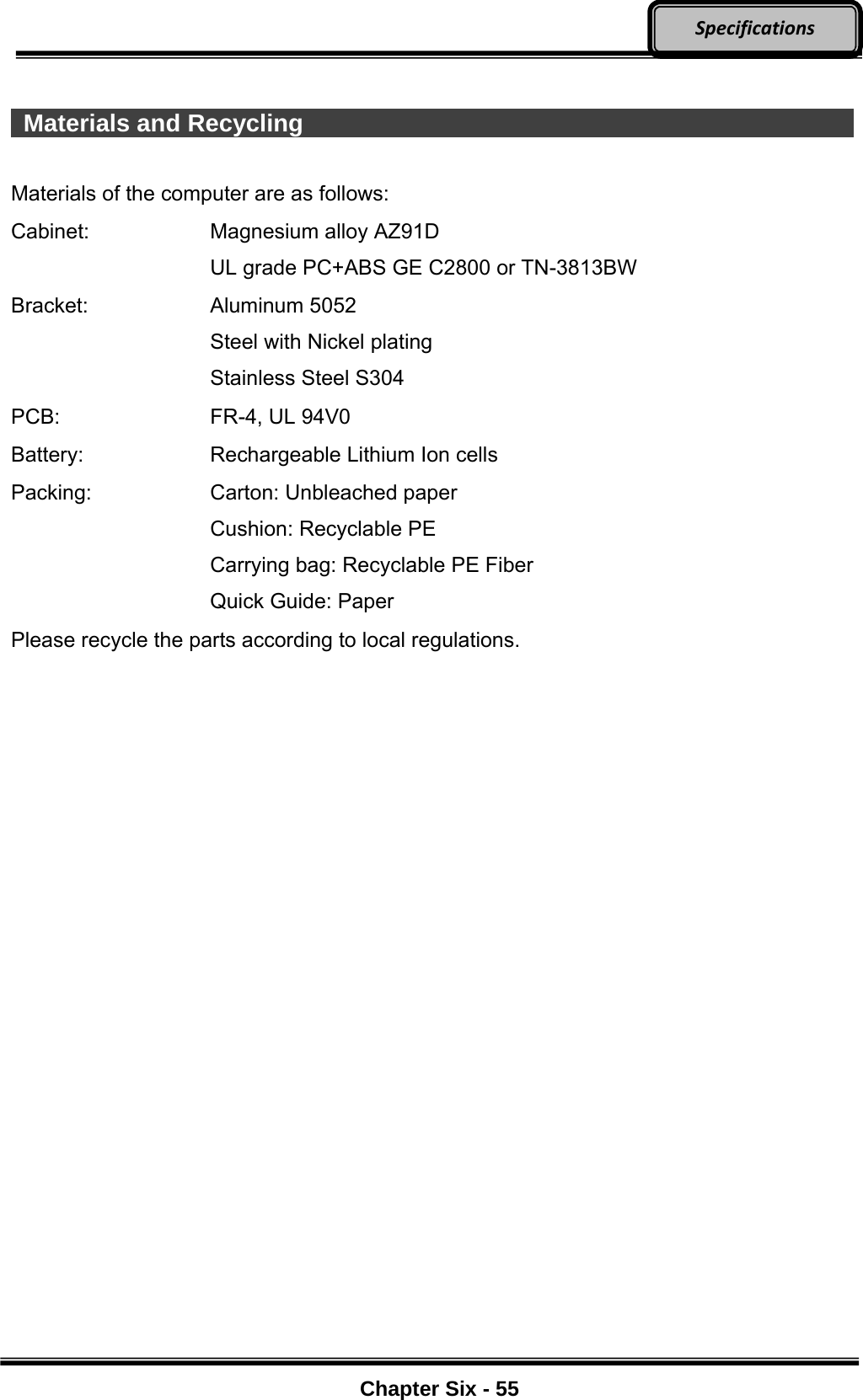     Chapter Six - 55  Specifications  Materials and Recycling                Materials of the computer are as follows: Cabinet:  Magnesium alloy AZ91D UL grade PC+ABS GE C2800 or TN-3813BW Bracket: Aluminum 5052 Steel with Nickel plating Stainless Steel S304 PCB:  FR-4, UL 94V0 Battery:  Rechargeable Lithium Ion cells Packing:  Carton: Unbleached paper Cushion: Recyclable PE Carrying bag: Recyclable PE Fiber Quick Guide: Paper Please recycle the parts according to local regulations.   